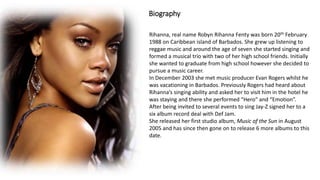 Biography
Rihanna, real name Robyn Rihanna Fenty was born 20th February
1988 on Caribbean island of Barbados. She grew up listening to
reggae music and around the age of seven she started singing and
formed a musical trio with two of her high school friends. Initially
she wanted to graduate from high school however she decided to
pursue a music career.
In December 2003 she met music producer Evan Rogers whilst he
was vacationing in Barbados. Previously Rogers had heard about
Rihanna’s singing ability and asked her to visit him in the hotel he
was staying and there she performed “Hero” and “Emotion”.
After being invited to several events to sing Jay-Z signed her to a
six album record deal with Def Jam.
She released her first studio album, Music of the Sun in August
2005 and has since then gone on to release 6 more albums to this
date.
 