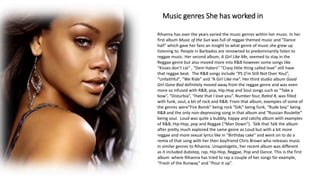 Music genres She has worked in
Rihanna has over the years varied the music genres within her music. In her
first album Music of the Sun was full of reggae themed music and “Dance
hall” which gave her fans an insight to what genre of music she grew up
listening to. People in Barbados are renowned to predominantly listen to
reggae music. Her second album, A Girl Like Me, seemed to stay in the
Reggae genre but also moved more into R&B however some songs like
“Kisses don’t Lie” , “Dem Haters” “Crazy little thing called love” still have
that reggae beat. The R&B songs include “PS (I’m Still Not Over You)”,
“Unfaithful”, “We Ride” and “A Girl Like me”. Her third studio album Good
Girl Gone Bad definitely moved away from the reggae genre and was even
more so infused with R&B, pop, Hip-Hop and Soul songs such as “Take a
bow”, “Disturbia”, “Hate that I love you”. Number four, Rated R, was filled
with funk, soul, a bit of rock and R&B. From that album, examples of some of
the genres were“Fire Bomb” being rock “G4L” being funk, “Rude boy” being
R&B and the only non-depressing song in that album and “Russian Roulette”
being soul. Loud was quite a bubbly, happy and catchy album with examples
of R&B, Hip-Hop, pop and Reggae (“Man Down”). Talk that Talk the album
after pretty much explored the same genre as Loud but with a bit more
reggae and more sexual lyrics like in “Birthday cake” and went on to do a
remix of that song with her then boyfriend Chris Brown who releases music
in similar genres to Rihanna. Unapologetic, her recent album was different
as it included dubstep, rap, Hip-Hop, Reggae, Pop and Dance. This is the first
album where Rihanna has tried to rap a couple of her songs for example,
“Fresh of the Runway” and “Pour it up”.
 