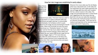 How her star image was established in early videos
Rihanna’s first music video was Pon de Replay
which was a dancehall track. In the video she
has long brown hair with a gold sequined crop
top and baggy light blue jeans with sneakers.
She has a dance routine in this video. The
image she portrayed back then is a fresh-faced
teen reggae/pop star that enjoys dancing.
Back then she was not really that sexualised.
The camera was mainly focusing on her face
so it became recognisable . There was lots of
medium and long shots of her dancing to get a
recognisable brand image going.
https://www.
youtube.com
/watch?v=oE
auWw9ZGrA
&hd=1
Her second music video, “If its lovin’ that you want” is
set on the beach. It is quite a colourful video and
shows Rihanna yet again dancing. It is presumably
shot in Barbados, her birthplace, which is quite
significant to the image she was promoting for herself
back then. When she first broke out onto the scene
she was known as a “Barbadian beauty” or “Island
Beauty” and her first two music videos reflected that.
She was quite innocent looking in these videos and
she looked like your typical R&B female singer but her
music was Reggae. Again in “If it’s lovin that you
want” video the camera focuses on her face a lot,
therefore trying to become more recognisable and
gain more fans. She is very feminine here and wears
an array of large earrings.
 