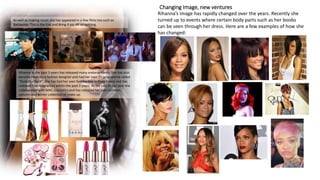 Changing Image, new ventures
Rihanna’s image has rapidly changed over the years. Recently she
turned up to events where certain body parts such as her boobs
can be seen through her dress. Here are a few examples of how she
has changed:
As well as making music she has appeared in a few films too such as
Battleship, This is the End and Bring it on: All or nothing.
Rihanna in the past 3 years has released many endorsements. She has also
become recently a fashion designer and had her own TV programme called
“Styled to Rock”. She has had her own fashion line in River Island and has
released four fragrances within the past 3 years. At the end of last year she
collaborated with MAC cosmetics and has released her own summer,
autumn and winter collection of make up.
 