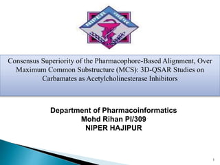 1
Department of Pharmacoinformatics
Mohd Rihan PI/309
NIPER HAJIPUR
Consensus Superiority of the Pharmacophore-Based Alignment, Over
Maximum Common Substructure (MCS): 3D-QSAR Studies on
Carbamates as Acetylcholinesterase Inhibitors
 