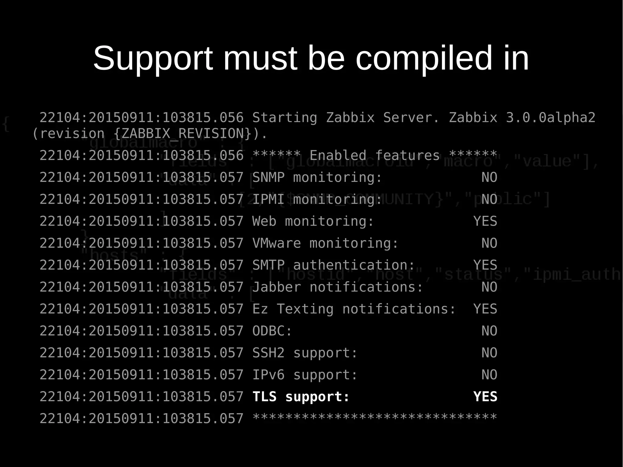 Support must be compiled in
22104:20150911:103815.056 Starting Zabbix Server. Zabbix 3.0.0alpha2
(revision {ZABBIX_REVISION}).
22104:20150911:103815.056 ****** Enabled features ******
22104:20150911:103815.057 SNMP monitoring: NO
22104:20150911:103815.057 IPMI monitoring: NO
22104:20150911:103815.057 Web monitoring: YES
22104:20150911:103815.057 VMware monitoring: NO
22104:20150911:103815.057 SMTP authentication: YES
22104:20150911:103815.057 Jabber notifications: NO
22104:20150911:103815.057 Ez Texting notifications: YES
22104:20150911:103815.057 ODBC: NO
22104:20150911:103815.057 SSH2 support: NO
22104:20150911:103815.057 IPv6 support: NO
22104:20150911:103815.057 TLS support: YES
22104:20150911:103815.057 ******************************
 