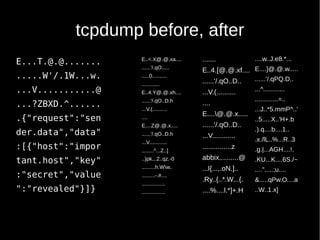 tcpdump before, after
E...T.@.@.......
.....W'/.1W...w.
...V...........@
...?ZBXD.^......
.{"request":"sen
der.data","data"
:[{"host":"impor
tant.host","key"
:"secret","value
":"revealed"}]}
E..<.X@.@.xa....
......'/.qO.....
.....0..........
............
E..4.Y@.@.xh....
......'/.qO..D.h
...V.(..........
....
E....Z@.@.x.....
......'/.qO..D.h
...V............
........^...Z..]
..)pk...2..qz.-0
.........h.Ww..
.........-.#....
................
................
.......
E..4.[@.@.xf....
......'/.qO..D..
...V.(..........
....
E....@.@.x.....
......'/.qO..D..
...V............
...............z
abbix..........@
...l{...,.oN.]..
.Ry..{..*.W...{.
....%....l.*]+.H
....w..J.e8.*...
E....]@.@.w.....
......'/.qPQ.D..
...^............
.............=..
...J..*5.mmP^..'
..5.....X..'H+.b
.).q....b....1..
.x./lL..%...R..3
.g.|...AGH....!.
.KU...K....6S./~
....".....;u....
&.....qPw.O....a
..W..1.x]
 