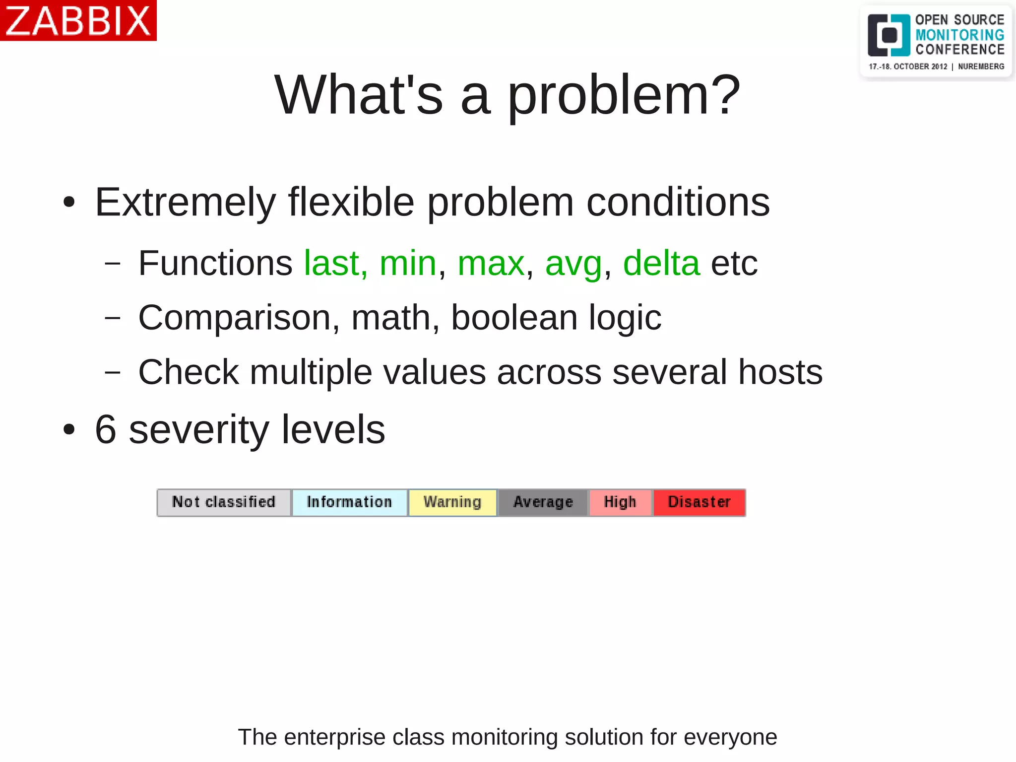 The enterprise class monitoring solution for everyone
What's a problem?
● Extremely flexible problem conditions
– Functions last, min, max, avg, delta etc
– Comparison, math, boolean logic
– Check multiple values across several hosts
● 6 severity levels
 