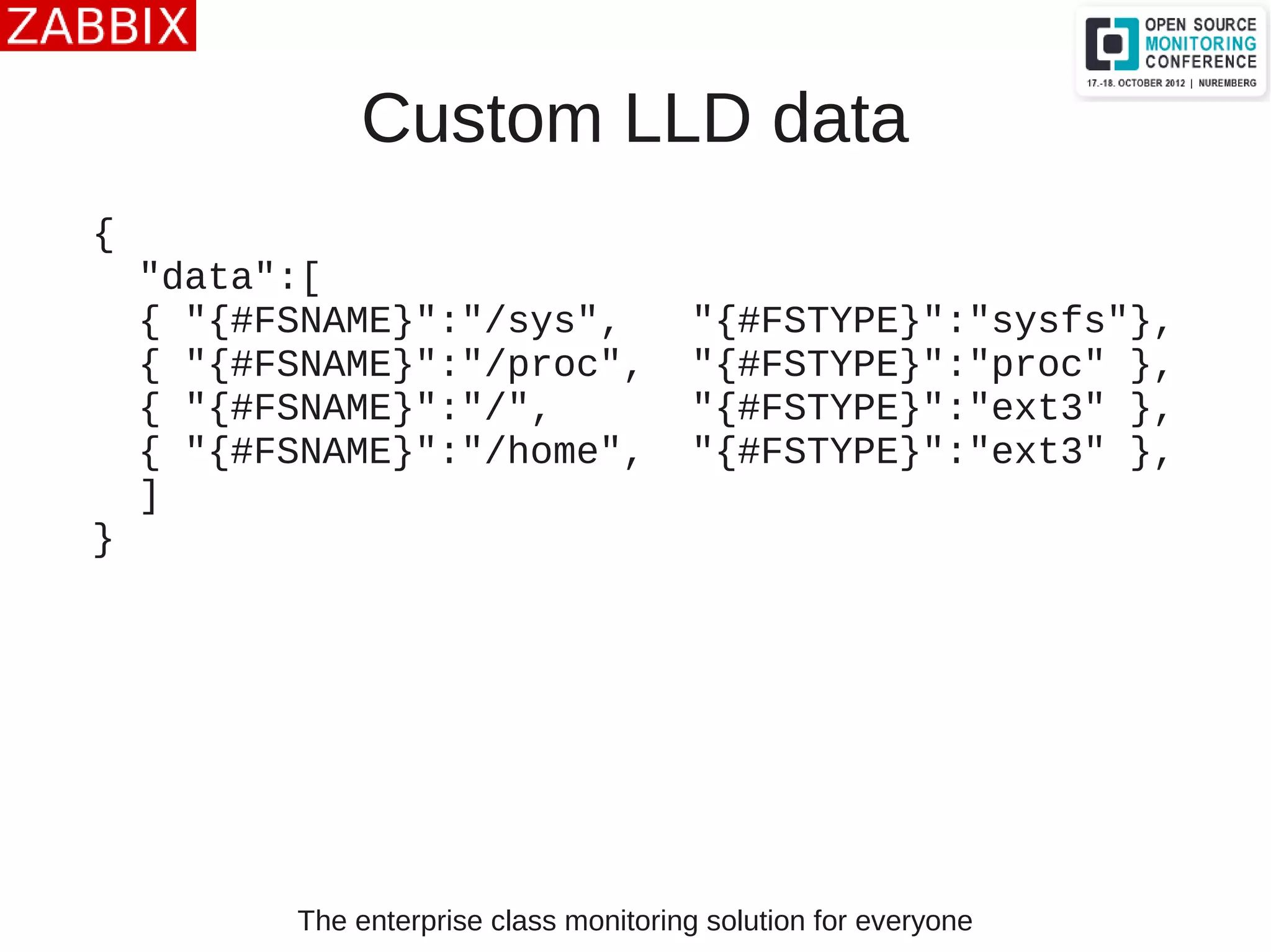 The enterprise class monitoring solution for everyone
Custom LLD data
{
"data":[
{ "{#FSNAME}":"/sys", "{#FSTYPE}":"sysfs"},
{ "{#FSNAME}":"/proc", "{#FSTYPE}":"proc" },
{ "{#FSNAME}":"/", "{#FSTYPE}":"ext3" },
{ "{#FSNAME}":"/home", "{#FSTYPE}":"ext3" },
]
}
 