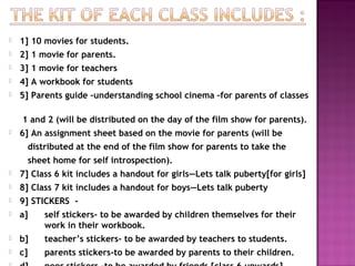  1] 10 movies for students.
 2] 1 movie for parents.
 3] 1 movie for teachers
 4] A workbook for students
 5] Parents guide –understanding school cinema –for parents of classes
1 and 2 (will be distributed on the day of the film show for parents).
 6] An assignment sheet based on the movie for parents (will be
distributed at the end of the film show for parents to take the
sheet home for self introspection).
 7] Class 6 kit includes a handout for girls—Lets talk puberty[for girls]
 8] Class 7 kit includes a handout for boys—Lets talk puberty
 9] STICKERS -
 a] self stickers- to be awarded by children themselves for their
work in their workbook.
 b] teacher’s stickers- to be awarded by teachers to students.
 c] parents stickers-to be awarded by parents to their children.
 