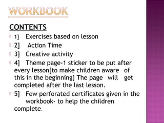 CONTENTS
 1] Exercises based on lesson
 2] Action Time
 3] Creative activity
 4] Theme page-1 sticker to be put after
every lesson[to make children aware of
this in the beginning] The page will get
completed after the last lesson.
 5] Few perforated certificates given in the
workbook- to help the children
complete.
 