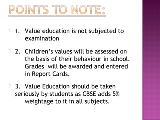  1. Value education is not subjected to
examination
 2. Children’s values will be assessed on
the basis of their behaviour in school.
Grades will be awarded and entered
in Report Cards.
 3. Value Education should be taken
seriously by students as CBSE adds 5%
weightage to it in all subjects.
 