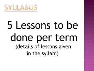 5 Lessons to be
done per term
(details of lessons given
in the syllabi)
 