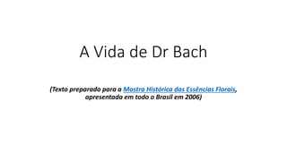 A Vida de Dr Bach
(Texto preparado para a Mostra Histórica das Essências Florais,
apresentada em todo o Brasil em 2006)
 