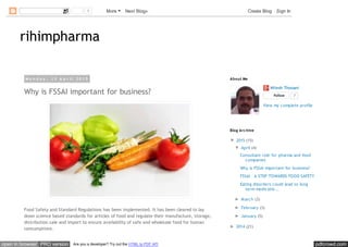 pdfcrowd.comopen in browser PRO version Are you a developer? Try out the HTML to PDF API
rihimpharma
M o n d a y , 1 3 A p r i l 2 0 1 5
Why is FSSAI important for business?
Food Safety and Standard Regulations has been implemented. It has been cleared to lay
down science based standards for articles of food and regulate their manufacture, storage,
distribution sale and import to ensure availability of safe and wholesale food for human
consumptions.
Nilesh Thosani
Follow 7
View my complete profile
About Me
▼ 2015 (15)
▼ April (4)
Consultant role for pharma and food
companies
Why is FSSAI important for business?
FSSAI – A STEP TOWARDS FOOD SAFETY
Eating disorders could lead to long
term medicatio...
► March (3)
► February (3)
► January (5)
► 2014 (21)
Blog Archive
1 More Next Blog» Create Blog Sign In
 