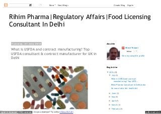 pdfcrowd.comopen in browser PRO version Are you a developer? Try out the HTML to PDF API
Rihim Pharma|Regulatory Affairs|Food Licensing
Consultant In Delhi
T u e s d a y , 2 1 J u l y 2 0 1 5
What is USFDA and contract manufacturing? Top
USFDA consultant & contract manufacturer for UK in
Delhi
Nilesh Thosani
Follow 7
View my complete profile
About Me
▼ 2015 (29)
▼ July (3)
What is USFDA and contract
manufacturing? Top USFD...
Rihim Pharma Consultant In Delhi,India
No more taste bhi- health bhi
► June (3)
► May (5)
► April (7)
► March (3)
► February (3)
Blog Archive
1 More Next Blog» Create Blog Sign In
 