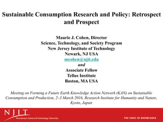 Sustainable Consumption Research and Policy: Retrospect
and Prospect
Maurie J. Cohen, Director
Science, Technology, and Society Program
New Jersey Institute of Technology
Newark, NJ USA
mcohen@njit.edu
and
Associate Fellow
Tellus Institute
Boston, MA USA
Meeting on Forming a Future Earth Knowledge Action Network (KAN) on Sustainable
Consumption and Production, 2–3 March 2016, Research Institute for Humanity and Nature,
Kyoto, Japan
 