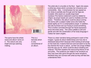 The artist sits in a bundle on the floor. Again she wears
a white lacy dress which connotes her innocence and
vulnerability. Also, it emphasises her sex appeal as
her dress is partially see through and her legs are
revealed. She wears an usually large bead
necklace.This fashion statement could be related to
religion as prayer beads are used to meditate and find
peace. Therefore, this album could be about coming
into terms with a subject matter since she holds the
beads tightly as if in a contemplative prayer. In addition,
she sits hunched over as if trying to avoid something.
This is further connoted through her facial expression
since she looks away. The colour palette is soft and
gentle and with the combination of her body language it
makes her seem angelic.
The spine have the artists
name and album name on
it. The colours are very
bright and eye catching,
making.

This is a
barcode which
is very
conventional of
an album.

There is a clear narrative being portrayed in each of the
images. I guess its about relationships and how she is
distressed about them because when looking at all songs
on the track list, it seems that love and lust seem to be the
key themes the music is about, as their are songs entitled
love the way you lie, which could be about cheating and
mistrust. This then explains the reoccurring theme of red
and pinks. The audience can relate to her emotions as
they may have also gone through the same situations,
therefore they can connect with artist as they will feel she
understands them.

 