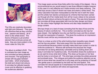 The CDs are creatively decorated
with light pink followers. They give
off a feminine feel as they connote
love, passion and beauty, all of
which is the artists brand. The
theme of flowers is yet another
element that continues across all
texts, they are most evident in the
music video for Only Girl.
The album is entitled LOUD. This
is contrasts the main image as
she connoted as being peaceful
and innocent. The typography is
simple with big gaps between
each letter, which emphasises
the bold and vibrant red colours.
It connotes her attitude towards
music and its effective in grabbing
the audiences attention.

This image spans across three folds within the inside of the digipak - this is
unconventional as you would expect to see three different images however
in this case it is very effective as it holds emotion and deep meaning. The
artist lays across a bed of vibrant red roses and wears a white dress. The
colour saturation has been manipulated so that the red in both the roses
and the artists hair stands out because its a theme that has been carried
out through all of her media texts from all her music videos to her pictures
(also the bold colours enhance the genre of pop). This was done because
red connotes all things associated with love but also danger and blood.
So, the colour helps highlight the themes and also helps establish the
songs content.
She lays limply on a bed of roses connoting that the idea of love and the
beauty of nature comforts her. This is further connoted as she has her
eyes closed, this highlights how she can feel the music and this is shown
through her expression of passion. This gives the audience an impression
that the music will be very emotional and raw.
There is a close up shot of the artist looking down (possibly eyes closed)
and her lips are parted. She looks away from the audience which is
unconventional because artists normally make direct eye contact in order to
invite the audience in. Rihanna still achieves this because the image
connotes her as being attractively vulnerable and by looking down and
away it connotes her mysterious side, this therefore draws the audience in
as we want to know what she's hiding. The close up focuses on her face
and her body is not shown off. This shot type connotes the artists personal
and enclosed pose. This intrigues and grabs the audience attention as we
want to know what has caused her to shy away and be protective of herself.
Her gentle pose is contrasted by the bold red hair and lipstick. This
connotes her sexual appeal as it emphasises her femininity and simplistic
beauty, that the audience will notice and appreciate.

 