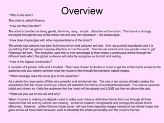 • Who is the artist?

Overview

This artist is called Rihanna.
• How are they branded?
The artist is branded as being gentle, feminine, sexy, simple, attractive and innocent. This brand is strongly
portrayed through the use of the colour red and also her expression - the closed eyes.
• How does it synergise with other representations of the brand?
The artists star persona has been built around her bold coloured red hair. She has pushed boundaries and it is
something that has gained massive attention across the world. She has set a trend and now people crave to get
Rihannas red look. The institution used this to their advantage to then create a continuous theme through her
different texts which the global audience will instantly recognise as its bold and inviting.
• How is the digipak constructed?
It consists of 8 panels, CDs and a booklet. They have chosen to do this in order to get the artists brand across to the
audience and also clearly connote what her music is like through the narrative based images.
• What message does the cover give to the audience?
As a whole the cover gives off this very powerful and emotional vibe. The use of red across all texts creates the
expectation that her music and music videos will establish the theme of love/heartbreak/death. The colours used are
bright and vibrant so it tells the audience that the music will be upbeat and LOUD just like her album title said.
• What will you use or not use and why?
When it comes to making my digipak i want to make sure i have a distinctive theme that runs through all three
mediums that me and my partner are creating, so that its instantly recognisable and portrays the artists brand
effectively. However, unlike Rihanna inside cover i will use three separate images instead of one whole image that
goes across all three folds because i want to establish the artists personality and the music's themes.

 