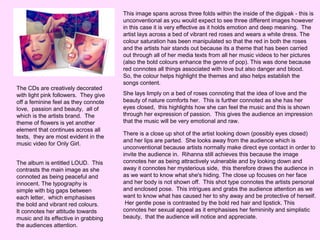 The CDs are creatively decorated
with light pink followers. They give
off a feminine feel as they connote
love, passion and beauty, all of
which is the artists brand. The
theme of flowers is yet another
element that continues across all
texts, they are most evident in the
music video for Only Girl.
The album is entitled LOUD. This
contrasts the main image as she
connoted as being peaceful and
innocent. The typography is
simple with big gaps between
each letter, which emphasises
the bold and vibrant red colours.
It connotes her attitude towards
music and its effective in grabbing
the audiences attention.

This image spans across three folds within the inside of the digipak - this is
unconventional as you would expect to see three different images however
in this case it is very effective as it holds emotion and deep meaning. The
artist lays across a bed of vibrant red roses and wears a white dress. The
colour saturation has been manipulated so that the red in both the roses
and the artists hair stands out because its a theme that has been carried
out through all of her media texts from all her music videos to her pictures
(also the bold colours enhance the genre of pop). This was done because
red connotes all things associated with love but also danger and blood.
So, the colour helps highlight the themes and also helps establish the
songs content.
She lays limply on a bed of roses connoting that the idea of love and the
beauty of nature comforts her. This is further connoted as she has her
eyes closed, this highlights how she can feel the music and this is shown
through her expression of passion. This gives the audience an impression
that the music will be very emotional and raw.
There is a close up shot of the artist looking down (possibly eyes closed)
and her lips are parted. She looks away from the audience which is
unconventional because artists normally make direct eye contact in order to
invite the audience in. Rihanna still achieves this because the image
connotes her as being attractively vulnerable and by looking down and
away it connotes her mysterious side, this therefore draws the audience in
as we want to know what she's hiding. The close up focuses on her face
and her body is not shown off. This shot type connotes the artists personal
and enclosed pose. This intrigues and grabs the audience attention as we
want to know what has caused her to shy away and be protective of herself.
Her gentle pose is contrasted by the bold red hair and lipstick. This
connotes her sexual appeal as it emphasises her femininity and simplistic
beauty, that the audience will notice and appreciate.

 