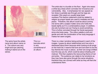 The artist sits in a bundle on the floor. Again she wears
a white lacy dress which connotes her innocence and
vulnerability. Also, it emphasises her sex appeal as
her dress is partially see through and her legs are
revealed. She wears an usually large bead
necklace.This fashion statement could be related to
religion as prayer beads are used to meditate and find
peace. Therefore, this album could be about coming
into terms with a subject matter since she holds the
beads tightly as if in a contemplative prayer. In addition,
she sits hunched over as if trying to avoid something.
This is further connoted through her facial expression
since she looks away. The colour palette is soft and
gentle and with the combination of her body language it
makes her seem angelic.
The spine have the artists
name and album name on
it. The colours are very
bright and eye catching,
making it stand out on the
selves.

This is a
barcode which
is very
conventional of
an album.

There is a clear narrative being portrayed in each of the
images. I guess its about relationships and how she is
distressed about them because when looking at all songs
on the track list, it seems that love and lust seem to be the
key themes the music is about, as their are songs entitled
love the way you lie, which could be about cheating and
mistrust. This then explains the reoccurring theme of red
and pinks. The audience can relate to her emotions as
they may have also gone through the same situations,
therefore they can connect with artist as they will feel she
understands them.

 