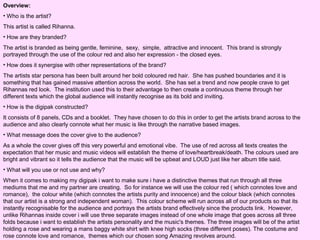 Overview:
• Who is the artist?
This artist is called Rihanna.
• How are they branded?
The artist is branded as being gentle, feminine, sexy, simple, attractive and innocent. This brand is strongly
portrayed through the use of the colour red and also her expression - the closed eyes.
• How does it synergise with other representations of the brand?
The artists star persona has been built around her bold coloured red hair. She has pushed boundaries and it is
something that has gained massive attention across the world. She has set a trend and now people crave to get
Rihannas red look. The institution used this to their advantage to then create a continuous theme through her
different texts which the global audience will instantly recognise as its bold and inviting.
• How is the digipak constructed?
It consists of 8 panels, CDs and a booklet. They have chosen to do this in order to get the artists brand across to the
audience and also clearly connote what her music is like through the narrative based images.
• What message does the cover give to the audience?
As a whole the cover gives off this very powerful and emotional vibe. The use of red across all texts creates the
expectation that her music and music videos will establish the theme of love/heartbreak/death. The colours used are
bright and vibrant so it tells the audience that the music will be upbeat and LOUD just like her album title said.
• What will you use or not use and why?
When it comes to making my digipak i want to make sure i have a distinctive themes that run through all three
mediums that me and my partner are creating. So for instance we will use the colour red ( which connotes love and
romance), the colour white (which connotes the artists purity and innocence) and the colour black (which connotes
that our artist is a strong and independent woman). This colour scheme will run across all of our products so that its
instantly recognisable for the audience and portrays the artists brand effectively since the products link. However,
unlike Rihannas inside cover i will use three separate images instead of one whole image that goes across all three
folds because i want to establish the artists personality and the music's themes. The three images will be of the artist
holding a rose and wearing a mans baggy white shirt with knee high socks (three different poses). The costume and
rose connote love and romance, themes which our chosen song Amazing revolves around.

 