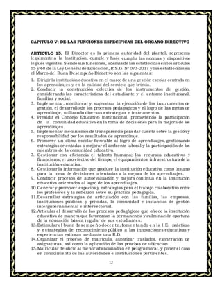 12
CAPITULO V: DE LAS FUNCIONES ESPECÍFICAS DEL ÓRGANO DIRECTIVO
ARTICULO 15. El Director es la primera autoridad del plantel, representa
legalmente a la Institución, cumple y hace cumplir las normas y dispositivos
legales vigentes. Siendo sus funciones, ademásde las establecidasen los artículos
55 y 68 de la Ley General de Educación, R.S.G. N° 073-2017 y las establecidas en
el Marco del Buen Desempeño Directivo son las siguientes:
1. Dirigir la institución educativa en el marco de una gestión escolar centrada en
los aprendizajes y en la calidad del servicio que brinda.
2. Conducir la construcción colectiva de los instrumentos de gestión,
considerando las características del estudiante y el entorno institucional,
familiar y social.
3. Implementar, monitorear y supervisar la ejecución de los instrumentos de
gestión, el desarrollo de los procesos pedagógicos y el logro de las metas de
aprendizaje, utilizando diversas estrategias e instrumentos.
4. Presidir el Concejo Educativo Institucional, promoviendo la participación
de la comunidad educativa en la toma de decisiones para la mejora de los
aprendizajes.
5. Implementar mecanismos de transparencia para dar cuenta sobre la gestión y
responsabilidad por los resultados de aprendizaje.
6. Promover un clima escolar favorable al logro de aprendizajes, gestionando
estrategias orientadas a mejorar el ambiente laboral y la participación de los
miembros de la comunidad educativa.
7. Gestionar con eficiencia el talento humano; los recursos educativos y
financieros; el uso efectivo del tiempo; el equipamiento e infraestructura de la
institución educativa.
8. Gestionar la información que produce la institución educativa como insumo
para la toma de decisiones orientadas a la mejora de los aprendizajes.
9. Conducir procesos de autoevaluación y mejora continua en la institución
educativa orientados al logro de los aprendizajes.
10.Generar y promover espacios y estrategias para el trabajo colaborativo entre
los profesores y la reflexión sobre su práctica pedagógica.
11.Desarrollar estrategias de articulación con las familias, las empresas,
instituciones públicas y privadas, la comunidad e instancias de gestión
intergubernamental e intersectorial.
12.Articular el desarrollo de los procesos pedagógicos que ofrece la institución
educativa de manera que favorezcan la permanencia y culminación oportuna
de la educación básica regular de sus estudiantes.
13.Estimular el buen desempeño docente , fomentando en la I.E. prácticas
y estrategias de reconocimiento público a las innovaciones educativas y
experiencias exitosas mediante una R.D.
14.Organizar el proceso de matrícula, autorizar traslados, exoneración de
asignaturas, así como la aplicación de las pruebas de ubicación.
15.Matricular de oficio al menor abandonado o en peligro moral, y poner el caso
en conocimiento de las autoridades e instituciones pertinentes.
 