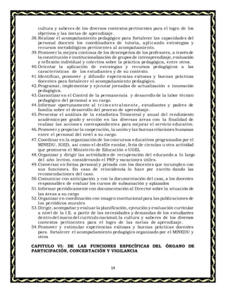14
cultura y saberes de los diversos contextos pertinentes para el logro de los
objetivos y las metas de aprendizaje.
38.Realizar el acompañamiento pedagógico para fortalecer las capacidades del
personal docente los coordinadores de tutoría, aplicando estrategias y
recursos metodológicos pertinentes al acompañamiento.
39.Promover la mejora continua de los desempeños de los profesores, a travésde
la constitución e institucionalización de grupos de interaprendizaje,evaluación
y reflexión individual y colectiva sobre la práctica pedagógica, entre otros.
40.Orientar la aplicación de estrategias y recursos pedagógicos a las
características de los estudiantes y de su contexto.
41.Identificar, promover y difundir experiencias exitosas y buenas prácticas
docentes para fortalecer el acompañamiento pedagógico.
42.Programar, implementar y ejecutar jornadas de actualización e innovación
pedagógica.
43.Garantizar en el Control de la permanencia y desarrollo de la labor técnico
pedagógico del personal a su cargo.
44.Informar oportunamente al t r i mestr al mente , estudiantes y padres de
familia sobre el desarrollo del proceso de aprendizaje.
45.Presentar el análisis de la estadística Trimestral y anual del rendimiento
académico por grado y sección en las diversas áreas con la finalidad de
realizar las acciones correspondientes para mejorar el servicio educativo.
46.Promover y propiciar la cooperación, la unión y las buenasrelaciones humanas
entre el personal del nivel a su cargo.
47.Coordinar en la organización de los concursos educativos programados por el
MINEDU, IGED, así como el desfile escolar, feria de ciencias u otra actividad
que promueva el Ministerio de Educación o UGEL
48.Organizar y dirigir las actividades de recuperación del educando a lo largo
del año lectivo, considerando el PRP y vacaciones útiles.
49.Conversar en forma personal y privada con los docentes que incumplen con
sus funciones. En caso de reincidencia lo hace por escrito dando las
recomendaciones del caso.
50.Comunicar con anticipación y con la documentación del caso, a los docentes
responsables de evaluar los cursos de subsanación y aplazados
51.Informar periódicamente con documentación al Director sobre la situación de
las áreas a su cargo
52.Organizar en coordinación con imagen institucional para las publicaciones de
los periódicos murales
53.Dirigir,acompañar y evaluar la planificación, ejecución y evaluación curricular
a nivel de la I.E. a partir de las necesidades y demandas de los estudiantes
dentro del marco del currículo nacional; la cultura y saberes de los diversos
contextos pertinentes para el logro de las metas de aprendizaje.
54.Promover y estimular experiencias exitosas y buenas prácticas docentes
para fortalecer el acompañamiento pedagógico organizado por el MINEDU y
otros
CAPITULO VI: DE LAS FUNCIONES ESPECÍFICAS DEL ÓRGANO DE
PARTICIPACIÓN, CONCERTACIÓN Y VIGILANCIA
 