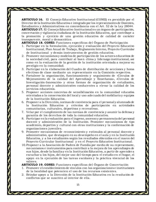 15
ARTICULO 16. El Consejo Educativo Institucional (CONEI) es presidido por el
Director de la Institución Educativa e integrado por los representantesde Docentes,
Estudiantes y Administrativos en concordancia con el Art. 52 de la Ley 28044.
ARTICULO 17. El Consejo Educativo Institucional es un órgano de participación,
concertación y vigilancia ciudadana de la Institución Educativa, que contribuye a
la promoción y ejercicio de una gestión educativa de calidad de carácter
transparente, moral y democrático.
ARTICULO 18. CONEI: Funciones específicas del Órgano de Participación
1. Participar en la formulación, ejecución y evaluación del Proyecto Educativo
Institucional, Plan Anual de Trabajo, Reglamento Interno, Proyecto Curricular
de Institucional y demás instrumentos de gestión educativa.
2. Promover mecanismosy modelos de participación de los actoreseducativos de
la sociedad civil, para contribuir al buen clima y liderazgo institucional, así
como en la evaluación de la gestión de la institución orientada a mejorar su
prestigio en la comunidad.
3. Participar en la elaboración del Cuadro de distribución de secciones y horas
efectivas de clase mediante un representante en la Comisión respectiva.
4. Fortalecer la organización, funcionamiento y seguimiento de «Círculos de
Mejoramiento de la calidad del Aprendizaje y Enseñanza», «Círculos de
Investigación-Innovación» y otras formas de organización de estudiantes,
personal docente y administrativo conducentes a elevar la calidad de los
servicios educativos.
5. Proponer acciones concretas de sensibilización en la comunidad educativa
orientadas a la conservación del local y uso adecuado del mobiliario y equipos
de la Institución Educativa.
6. Proponer a la Dirección, normas de convivencia para el personal y alumnado de
la Institución Educativa y criterios de participación en actividades
comunitarias, culturales, deportivas y recreativas.
7. Velar por el cumplimiento de las normas de convivencia y asumir la defensa y
garantía de los derechos de toda la comunidad educativa.
8. Participar en la evaluación para el ingreso, ascenso y permanencia del personal
docente y administrativo de la Institución. Promover mecanismos de tipo
académico, deportivo y cultural con otras instituciones y la conformación de
organizaciones juveniles.
9. Promover mecanismos de reconocimiento y estímulos al personal docente y
administrativo, que destaquen en su desempeño en el aula y en la Institución
Educativa, y a los estudiantes según los resultados obtenidos en el marco del
Proyecto Curricular Institucional y en el Proyecto Educativo Institucional.
10.Proponer a la Asociación de Padres de Familia por medio de su representante,
mecanismos e instrumentos para contribuir a la mejora de los aprendizajes de
sus hijos, desde la familia y en la Institución Educativa, a partir de aprender a
escuchar a los hijos, del mejor uso del tiempo para el estudio en el hogar, el
apoyo en la ejecución de las tareas escolares y la práctica vivencial de los
valores.
ARTICULO 19. CONEI: Funciones específicas del Órgano de Concertación
1. Promover el establecimiento de vínculos con las organizacionese instituciones
de la localidad que potencien el uso de los recursos existentes.
2. Brindar apoyo a la Dirección de la Institución Educativa en la resolución de
conflictos que se susciten al interior de ella.
 