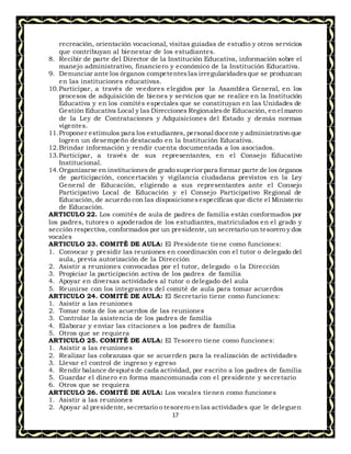 17
recreación, orientación vocacional, visitas guiadas de estudio y otros servicios
que contribuyan al bienestar de los estudiantes.
8. Recibir de parte del Director de la Institución Educativa, información sobre el
manejo administrativo, financiero y económico de la Institución Educativa.
9. Denunciar ante los órganos competenteslas irregularidadesque se produzcan
en las instituciones educativas.
10.Participar, a través de veedores elegidos por la Asamblea General, en los
procesos de adquisición de bienes y servicios que se realice en la Institución
Educativa y en los comités especiales que se constituyan en las Unidades de
Gestión Educativa Local y las Direcciones Regionalesde Educación, enel marco
de la Ley de Contrataciones y Adquisiciones del Estado y demás normas
vigentes.
11.Proponer estímulos para los estudiantes, personal docente y administrativo que
logren un desempeño destacado en la Institución Educativa.
12.Brindar información y rendir cuenta documentada a los asociados.
13.Participar, a través de sus representantes, en el Consejo Educativo
Institucional.
14.Organizarse en institucionesde grado superior para formar parte de los órganos
de participación, concertación y vigilancia ciudadana previstos en la Ley
General de Educación, eligiendo a sus representantes ante el Consejo
Participativo Local de Educación y el Consejo Participativo Regional de
Educación, de acuerdo con las disposicionesespecíficas que dicte el Ministerio
de Educación.
ARTICULO 22. Los comités de aula de padres de familia están conformados por
los padres, tutores o apoderados de los estudiantes, matriculados en el grado y
sección respectiva, conformados por un presidente, un secretario un tesorero y dos
vocales
ARTICULO 23. COMITÉ DE AULA: El Presidente tiene como funciones:
1. Convocar y presidir las reuniones en coordinación con el tutor o delegado del
aula, previa autorización de la Dirección
2. Asistir a reuniones convocadas por el tutor, delegado o la Dirección
3. Propiciar la participación activa de los padres de familia
4. Apoyar en diversas actividades al tutor o delegado del aula
5. Reunirse con los integrantes del comité de aula para tomar acuerdos
ARTICULO 24. COMITÉ DE AULA: El Secretario tiene como funciones:
1. Asistir a las reuniones
2. Tomar nota de los acuerdos de las reuniones
3. Controlar la asistencia de los padres de familia
4. Elaborar y enviar las citaciones a los padres de familia
5. Otros que se requiera
ARTICULO 25. COMITÉ DE AULA: El Tesorero tiene como funciones:
1. Asistir a las reuniones
2. Realizar las cobranzas que se acuerden para la realización de actividades
3. Llevar el control de ingreso y egreso
4. Rendir balance despuésde cada actividad, por escrito a los padres de familia
5. Guardar el dinero en forma mancomunada con el presidente y secretario
6. Otros que se requiera
ARTICULO 26. COMITÉ DE AULA: Los vocales tienen como funciones
1. Asistir a las reuniones
2. Apoyar al presidente, secretario o tesorero en las actividades que le deleguen
 