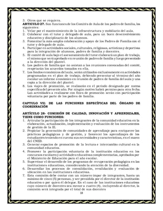 18
3. Otros que se requiera.
ARTICULO 27. Son funcionesde los Comités de Aula de los padres de familia, los
siguientes:
1. Velar por el mantenimiento de la infraestructura y mobiliario del aula.
2. Colaborar con el tutor y delegado de aula, para un buen desenvolvimiento
educativo y disciplinario de los alumnos.
3. Fomentar la más amplia colaboración y apoyo de los Padres de Familia con el
tutor y delegado de aula.
4. Participar en actividades sociales,culturales, religiosas, artísticasy deportivas
para la integración de alumnos, padres de familia y docentes.
5. El comité de aula bajo el asesoramiento del tutor elaborará un plan de trabajo,
el mismo que será aprobado en reunión de padresde familia y luego presentado
a la dirección del plantel.
6. Los padres de familia que no asistan a las reuniones convocadas del comité,
respetarán los acuerdos tomados en ella.
7. Los fondos económicos del aula, seránutilizados exclusivamente enactividades
programadas en el plan de trabajo, debiendo presentar al término del año
escolar un informe económico en reunión de padres de familia del aula y una
copia a la dirección del plantel.
8. Los viajes de promoción, se realizarán en el periodo designado por norma
específica del presente año. Por ningún motivo habrá permiso para otra fecha.
Las actividades a realizarse con fines de promoción serán con participación
voluntaria por parte de los padres de familia.
CAPTULO VII: DE LAS FUNCIONES ESPECÍFICAS DEL ÓRGANO DE
COORDINACIÓN
ARTÍCULO 28- COMISIÓN DE CALIDAD, INNOVACIÓN Y APRENDIZAJES,
TIENE COMO FUNCIONES:
1. Articular la participación de los integrantes de la comunidad educativa en la
elaboración, actualización, implementación y evaluación de los instrumentos
de gestión de la IE.
2. Propiciar la generación de comunidades de aprendizaje para enriquecer las
prácticas pedagógicas y de gestión, y favorecer los aprendizajes de los
estudiantesteniendo en cuenta sus necesidades y características, en el marco
del CNEB.
3. Generar espacios de promoción de la lectura e intercambio cultural en la
comunidad educativa.
4. Promover la participación voluntaria de la institución educativa en los
concursos escolaresy actividadeseducativascomplementarias, aprobados por
el Ministerio de Educación para el año escolar.
5. Supervisar el desarrollo de los programas de recuperación pedagógica en las
instituciones educativas, considerando la atención de la diversidad.
6. Desarrollar los procesos de convalidación, revalidación y evaluación de
ubicación en las instituciones educativas.
7. Esta comisión debe contar con un número impar de integrantes, hasta un
máximo de cinco (5) personas, y ser presidida por el director de la institución
educativa o por quien él delegue. En el caso de las instituciones educativas
cuyo número de docentes sea menor a cuatro (4), incluyendo al director, la
comisión será integrada por el total de sus docentes
 