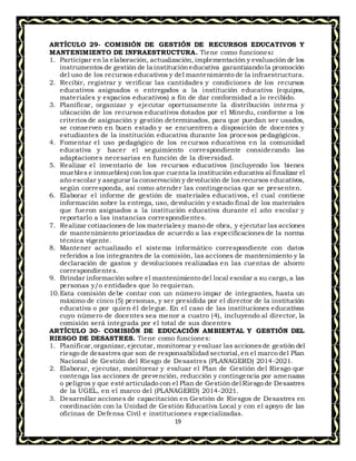 19
ARTÍCULO 29- COMISIÓN DE GESTIÓN DE RECURSOS EDUCATIVOS Y
MANTENIMIENTO DE INFRAESTRUCTURA. Tiene como funciones:
1. Participar en la elaboración, actualización, implementación y evaluación de los
instrumentos de gestión de la institucióneducativa garantizando la promoción
del uso de los recursos educativos y del mantenimiento de la infraestructura.
2. Recibir, registrar y verificar las cantidades y condiciones de los recursos
educativos asignados o entregados a la institución educativa (equipos,
materiales y espacios educativos) a fin de dar conformidad a lo recibido.
3. Planificar, organizar y ejecutar oportunamente la distribución interna y
ubicación de los recursos educativos dotados por el Minedu, conforme a los
criterios de asignación y gestión determinados, para que puedan ser usados,
se conserven en buen estado y se encuentren a disposición de docentes y
estudiantes de la institución educativa durante los procesos pedagógicos.
4. Fomentar el uso pedagógico de los recursos educativos en la comunidad
educativa y hacer el seguimiento correspondiente considerando las
adaptaciones necesarias en función de la diversidad.
5. Realizar el inventario de los recursos educativos (incluyendo los bienes
muebles e inmuebles) con los que cuenta la institución educativa al finalizar el
año escolar y asegurar la conservación y devolución de los recursos educativos,
según corresponda, así como atender las contingencias que se presenten.
6. Elaborar el informe de gestión de materiales educativos, el cual contiene
información sobre la entrega, uso, devolución y estado final de los materiales
que fueron asignados a la institución educativa durante el año escolar y
reportarlo a las instancias correspondientes.
7. Realizar cotizaciones de los materialesy mano de obra, y ejecutar las acciones
de mantenimiento priorizadas de acuerdo a las especificaciones de la norma
técnica vigente.
8. Mantener actualizado el sistema informático correspondiente con datos
referidos a los integrantes de la comisión, las acciones de mantenimiento y la
declaración de gastos y devoluciones realizadas en las cuentas de ahorro
correspondientes.
9. Brindar información sobre el mantenimiento del local escolar a su cargo, a las
personas y/o entidades que lo requieran.
10.Esta comisión debe contar con un número impar de integrantes, hasta un
máximo de cinco (5) personas, y ser presidida por el director de la institución
educativa o por quien él delegue. En el caso de las instituciones educativas
cuyo número de docentes sea menor a cuatro (4), incluyendo al director, la
comisión será integrada por el total de sus docentes
ARTÍCULO 30- COMISIÓN DE EDUCACIÓN AMBIENTAL Y GESTIÓN DEL
RIESGO DE DESASTRES. Tiene como funciones:
1. Planificar,organizar, ejecutar, monitorear y evaluar las accionesde gestión del
riesgo de desastres que son de responsabilidad sectorial,en el marco del Plan
Nacional de Gestión del Riesgo de Desastres (PLANAGERD) 2014-2021.
2. Elaborar, ejecutar, monitorear y evaluar el Plan de Gestión del Riesgo que
contenga las acciones de prevención, reducción y contingencia por amenazas
o peligros y que esté articulado con el Plan de Gestión del Riesgo de Desastres
de la UGEL, en el marco del (PLANAGERD) 2014-2021.
3. Desarrollar acciones de capacitación en Gestión de Riesgos de Desastres en
coordinación con la Unidad de Gestión Educativa Local y con el apoyo de las
oficinas de Defensa Civil e instituciones especializadas.
 