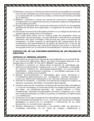21
10.Promover, convocar y articular acciones con instituciones públicas y privadas
con el fin de consolidar una red de apoyo a la tutoría y orientación educativa,
y a la promoción de la convivencia escolar, acciones de prevención y atención
de la violencia.
11.Elaborar, actualizar y evaluar las normas de convivencia, asegurando su
incorporación en el reglamento interno y su difusión a todos los integrantes de
la comunidad educativa.
12.Asegurar la afiliación de la institución educativa al SíseVe, la actualización
periódica de los datos del responsable y el registro de los casos de violencia
escolar.
13.Garantizar el ejercicio de la disciplina con base en un enfoque de derechos, sin
ningún tipo de castigo físico ni humillante.
14.Este comité debe contar con un número impar de integrantes, hasta un
máximo de cinco (5) personas, y ser presidida por el director de la institución
educativa o por quien él delegue. Cabe precisar que, para la elección de los
integrantes, se debe asegurar la participación del representante de los
estudiantes y del representante de los padres de familia. En el caso de las
instituciones educativas cuyo número de docentes sea menor a cuatro (4),
incluyendo al director, la comisión será integrada por el total de sus docentes
CAPITULO VIII: DE LAS FUNCIONES ESPECÍFICAS DE LOS ÓRGANOS DE
EJECUCIÓN
ARTICULO 32. PERSONAL DOCENTE
Son funciones de los docentes, además de las establecidas en el artículo 56 de
la Ley General de Educación, Marco del Buen Desempeño Docente y las
establecidas en la RSG. N° 073-2017- MINEDU, las siguientes:
1. Planificar y conducir e n forma eficaz el proceso de aprendizaje que
favorezcan el desarrollo de competencias en los estudiantes, articulando
de manera coherente los aprendizajes programados, sus características
individuales, socioculturales, evolutivas y necesidades especiales, y las
estrategias y medios seleccionados.
2. Evaluar permanentemente el aprendizaje, para tomar decisiones y
retroalimentar oportunamente a sus estudiantes y familias, teniendo en
cuenta las diferencias individuales y los diversos contextos culturales
3. Orientar al estudiante y contribuir a su formación integral con respeto a su
libertad, autonomía, identidad, creatividad y participación.
4. Conducir procesos de enseñanza con dominio de los contenidos disciplinares
y el uso de estrategiasy recursos educativos y tecnológicos pertinentes, para
que todos los estudiantes aprendan de manera reflexiva y crítica,
estableciendo relaciones interpersonales, asertivas y empáticas, con y entre
los estudiantes,basadas en el afecto, la justicia, la confianza,el respeto mutuo
y la colaboración.
5. Constituir con sus pares grupos de interaprendizaje y participar de programas
de actualización y formación d o c e n t e continua, que favorezcan el trabajo
pedagógico, l a mejora de l a enseñanza y construcción de un clima
democrático en la institución educativa.
6. Brindar información y orientación a las familias sobre los procesos y
resultados educativos, en un clima de respeto, colaboración y
 