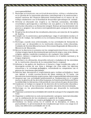 22
corresponsabilidad.
7. Participar activamente con actitud democrática, critica y colaborativa
en la gestión de la institución educativa, contribuyendo a la construcción y
mejora continua del Proyecto Educativo Institucional en el marco de un
trabajo colaborativo con la finalidad de desarrollar aprendizajes de calidad.
8. Orientar al educando con respeto a su libertad, autonomía, identidad,
creatividad y participación y contribuir con sus padres y la dirección de la
institución educativa a su formación integral. Evaluar permanentemente este
proceso y proponer las acciones correspondientes para asegurar los mejores
resultados.
9. Respetar los derechos de los estudiantes, docentes, así como los de los padres
de familia.
10.Cumplir con la asistencia y puntualidad que exige el calendario escolar y el
horario de trabajo. Así también en la ceremonia cívica patriótica de los días
lunes.
11.Participar, cuando sean seleccionados, en las actividades de formación en
servicio que se desarrollen en la institución educativa, redes educativas,
Unidades de Gestión Educativa Local, Direcciones Regionales de Educación o
Ministerio de Educación.
12.Ejercer la docencia en armonía con los comportamientos éticos y cívicos, sin
realizar ningún tipo de discriminaciónpor motivos de origen,raza,sexo,idioma,
religión, opinión, condición económica o de cualquier otra índole.
13.Conocer, valorar y respetar las culturas locales, en el ámbito nacional, y la
lengua originaria.
14.Contribuir a la afirmación, desarrollo cultural y ciudadano de los miembros
de la institución educativa de la comunidad local y regional.
15.Informar a los padres de familia en el horario y lugar establecido, sobre el
desempeño escolar de sus hijos y dialogar con ellos sobre los objetivos
educativos y la estrategia pedagógica, estimulando su compromiso con el
proceso de enseñanza-aprendizaje.
16.Solicitar bajo documento el requerimiento para realizar actividades y hacer
uso óptimo y rendir cuentas dentro del plazo máximo de 72 horas con
documentos sustentatorios segúnnorma, bajo responsabilidad administrativa.
17.Asegurar que sus actividades profesionales se fundamenten en el respeto
mutuo, la práctica de los derechos humanos,la ConstituciónPolítica del Perú,
la solidaridad, la tolerancia y el desarrollo de una cultura de paz y democrática.
18.Coadyuvar al trabajo en equipo de los docentes de la institución educativa y
si fuera el caso, de las instancias de gestión educativa descentralizada.
19.Participar en los procedimientos tutoriales que desarrolle la institución
educativa.
20.Organizar y asesorar las actividades del comité de aula que le fue asignado como
tutor.
21.Organizar y ambientar su aula mensualmente y preparar material educativo
con la colaboración de los estudiantes y padres de familia.
22.Mantener actualizada su carpeta pedagógica de su responsabilidad.
23.Colaborar en forma activa en el control de la disciplina, el orden, la
puntualidad y la presentación de los estudiantes que tiene a su cargo en el
aula y las diferentes actividades de la I.E.
 