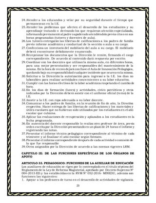 23
24.Atender a los educandos y velar por su seguridad durante el tiempo que
permanezcan en la I.E.
25.Atender los problemas que afecten el desarrollo de los estudiantes y su
aprendizaje tratando o derivando los que requieran atención especializada,
informandopreviamenteal padre oapoderado atendiéndolo previa cita o en sus
horas programadas (tutores y docentes de aula).
26.Los tutores entregarán las libretas de calificaciones a los padres de familia
previo informe académico y conductual de la sección o aula a su cargo.
27.Confecciona un inventario del mobiliario del aula a su cargo. El mobiliario
deberá encontrarse debidamente enumerado.
28.Recepcionar los documentos que la Dirección le remite, firmando el cargo
correspondiente. De acuerdo al contenido dará respuesta por escrito.
29.Coordinar con los docentes que utilizan la misma aula, en diferentes horas,
para una mejor presentación y ser responsables del mantenimiento de la
misma. En la hora de recreo dejará con llave el Aula de Innovación Pedagógica,
quedando bajo su responsabilidad cualquier incidente que ocurra enla misma.
30.Solicitar a la Dirección la autorización para ingresar a la I.E. los días no
laborables para realizar actividades concernientes a su labor educativa.
31.Cumplir con las horas efectivas de la labor académica respetando el cambio de
hora.
32.En los días de formación (lunes) y actividades, cívico patrióticos y otros
indicados por la Dirección deberá asistir con el uniforme oficial (terno) de la
I.E.
33.Asistir a la I.E. con ropa adecuada a su labor docente.
34.Comunicar a los padres de familia, en la reunión de fin de año, la Directiva
respectiva. Hacer entrega de las libretas de calificaciones y los materiales y
útiles escolares que no hubieran sido utilizados por los estudiantes en el año
escolar que culmina.
35.Aplicar las evaluaciones de recuperación y aplazados a los estudiantes en la
fecha programada.
36.En ausencia del docente responsable lo realiza otro profesor de área, previa
orden escrita por la Dirección presentando en un plazo de 24 horas el informe y
registrando las notas.
37.Presentar el informe técnico pedagógico correspondiente al término de cada
trimestre y al finalizar el año escolar según formato.
38.Presentar el informe correspondiente después de cada actividad o comisión de
la que fue responsable
39.Otros asignados por la Dirección de acuerdo a las normas vigentes LRM.
CAPITULO IX: DE LAS FUNCIONES ESPECÍFICAS DE LOS ÓRGANOS DE
APOYO
ARTICULO 33. PEDAGOGICO: FUNCIONES DE LA AUXILIAR DE EDUCACIÓN
Los auxiliares de educación se rigen por lo contemplado en el título séptimo del
Reglamento de la Ley de Reforma Magisterial, aprobado por Decreto Supremo N°
004-2013-ED.y las establecidas en la RVM N° 052-2016- MINEDU, además son
funciones las siguientes:
1. Apoyar a los profesores de turno en el desarrollo de actividades de vigilancia
 