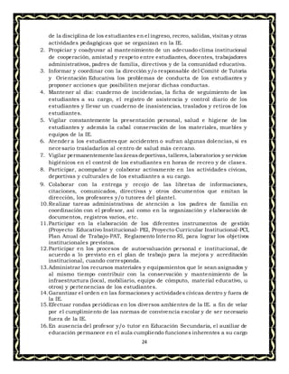 24
de la disciplina de los estudiantes en el ingreso, recreo, salidas, visitas y otras
actividades pedagógicas que se organizan en la IE.
2. Propiciar y coadyuvar al mantenimiento de un adecuado clima institucional
de cooperación, amistad y respeto entre estudiantes, docentes, trabajadores
administrativos, padres de familia, directivos y de la comunidad educativa.
3. Informar y coordinar con la dirección y/o responsable del Comité de Tutoría
y Orientación Educativa los problemas de conducta de los estudiantes y
proponer acciones que posibiliten mejorar dichas conductas.
4. Mantener al día: cuaderno de incidencias, la ficha de seguimiento de los
estudiantes a su cargo, el registro de asistencia y control diario de los
estudiantes y llevar un cuaderno de inasistencias, traslados y retiros de los
estudiantes.
5. Vigilar constantemente la presentación personal, salud e higiene de los
estudiantes y además la cabal conservación de los materiales, muebles y
equipos de la IE.
6. Atender a los estudiantes que accidenten o sufran algunas dolencias, si es
necesario trasladarlos al centro de salud más cercano.
7. Vigilar permanentemente lasáreasdeportivas, talleres, laboratorios y servicios
higiénicos en el control de los estudiantes en horas de recreo y de clases.
8. Participar, acompañar y colaborar activamente en las actividades cívicas,
deportivas y culturales de los estudiantes a su cargo.
9. Colaborar con la entrega y recojo de las libretas de informaciones,
citaciones, comunicados, directivas y otros documentos que emitan la
dirección, los profesores y/o tutores del plantel.
10.Realizar tareas administrativas de atención a los padres de familia en
coordinación con el profesor, así como en la organización y elaboración de
documentos, registros varios, etc.
11.Participar en la elaboración de los diferentes instrumentos de gestión
(Proyecto Educativo Institucional- PEI, Proyecto Curricular Institucional-PCI,
Plan Anual de Trabajo-PAT, Reglamento Interno RI, para lograr los objetivos
institucionales previstos.
12.Participar en los procesos de autoevaluación personal e institucional, de
acuerdo a lo previsto en el plan de trabajo para la mejora y acreditación
institucional, cuando corresponda.
13.Administrar los recursos materiales y equipamientos que le sean asignados y
al mismo tiempo contribuir con la conservación y mantenimiento de la
infraestructura (local, mobiliario, equipo de cómputo, material educativo, u
otros) y pertenencias de los estudiantes.
14.Garantizar el orden en las formaciones y actividades cívicas dentro y fuera de
la IE.
15.Efectuar rondas periódicas en los diversos ambientes de la IE. a fin de velar
por el cumplimiento de las normas de convivencia escolar y de ser necesario
fuera de la IE.
16.En ausencia del profesor y/o tutor en Educación Secundaria, el auxiliar de
educación permanece en el aula cumpliendo funciones inherentes a su cargo
 