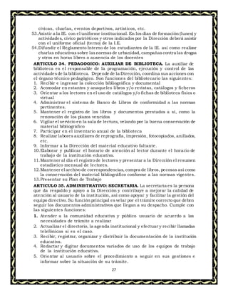 27
cívicas, charlas, eventos deportivos, artísticos, etc.
53.Asistir a la IE. con el uniforme institucional. En los días de formación (lunes) y
actividades, cívico patrióticos y otros indicados por la Dirección deberá asistir
con el uniforme oficial (terno) de la I.E.
54.Difundir el Reglamento Interno de los estudiantes de la IE. así como realizar
charlas educativassobre las normasde urbanidad, campañascontra las drogas
y otros en horas libres o ausencia de los docentes
ARTICULO 34. PEDAGOGICO: AUXILIAR DE BIBLIOTECA. La auxiliar de
biblioteca es el responsable de la programación, ejecución y control de las
actividadesde la biblioteca. Depende de la Dirección, coordina sus acciones con
el órgano técnico pedagógico. Son funciones del bibliotecario las siguientes:
1. Recibir e ingresar la colección bibliográfica y documental
2. Acomodar en estantes y anaqueles libros y/o revistas, catálogos y ficheros
3. Orientar a los lectores en el uso de catálogos y/o fichas de biblioteca física o
virtual
4. Administrar el sistema de Banco de Libros de conformidad a las normas
pertinentes.
5. Mantener el registro de los libros y documentos prestados a sí, como la
renovación de los plazos vencidos
6. Vigilar el servicio en la sala de lectura, velando por la buena conservación de
material bibliográfico
7. Participar en el inventario anual de la biblioteca
8. Realizar labores auxiliares de reprografía, impresión, fotocopiados, anillados,
etc.
9. Informar a la Dirección del material educativo faltante.
10.Elaborar y publicar el horario de atención al lector durante el horario de
trabajo de la institución educativa.
11.Mantener al día el registro de lectores y presentar a la Dirección el resumen
estadístico mensual de lectores.
12.Mantener el archivo de correspondencias, compra de libros, pecosas así como
la conservación del material bibliográfico conforme a las normas vigentes.
13.Presentar su Plan de Trabajo
ARTICULO 35. ADMINISTRATIVO: SECRETARIA. La secretaria es la persona
que da respaldo y apoyo a la Dirección y contribuye a mejorar la calidad de
atención al usuario de la institución, así como apoyar y facilitar la gestión del
equipo directivo. Su función principal es velar por el trámite correcto que deben
seguir los documentos administrativos que llegan a su despacho. Cumple con
las siguientes funciones:
1. Atender a la comunidad educativa y público usuario de acuerdo a las
necesidades de trámite a realizar
2. Actualizar el directorio, la agenda institucional y efectuar y recibir llamadas
telefónicas si es el caso.
3. Recibir, registrar, organizar y distribuir la documentación de la institución
educativa.
4. Redactar y digitar documentos variados de uso de los equipos de trabajo
de la institución educativa.
5. Orientar al usuario sobre el procedimiento a seguir en sus gestiones e
informar sobre la situación de su trámite.
 