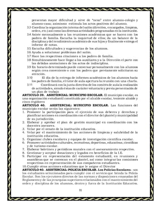 31
presentan mayor dificultad y sirve de “nexo” entre alumno-colegio y
alumno-casa; asimismo estimula los actos positivos del alumno.
3.3 Coordina la organización interna del salón (directiva, encargados, limpieza,
orden, etc.) así como las diversasactividades programadas en la institución.
3.4 Asiste mensualmente a las reuniones académicas que se hacen con los
padres de familia. Escucha la inquietud de ellos; da un balance de la
disciplina y del rendimiento académico de sus hijos y finalmente entrega el
informe de notas.
3.5 Escucha dificultades y sugerencias de los alumnos.
3.6 Ayuda a solucionar problemas del salón.
3.7 Hace las respectivas citaciones a los padres de familia.
3.8 Simultáneamente hace llegar a los auxiliares y a la Dirección el parte con
las debidas anotaciones de los actos de indisciplina.
3.9 En horario determinado puede conversar personalmente con los alumnos
según crea conveniente o con los padres que previamente solicitaron su
atención.
3.10 El día de la entrega de informes académicos de los alumnos hacia
los padres de familia, el tutor de aula apertura la reunión con una charla.
3.11 Coordinará con la junta directiva de los comitésde aula la realización
de actividades, siendo éstasde carácter voluntario y previa presentación de
un plan de trabajo
ARTICULO 39. ASISTENCIAL: MUNICIPIO ESCOLAR. El municipio escolar, es
una organización estudiantil constituido por el alcalde escolar, teniente alcalde y
cinco regidores
ARTICULO 40. ASISTENCIAL: MUNICIPIO ESCOLAR. Las funciones del
municipio escolar serán las siguientes:
1. Promover la participación para el ejercicio de sus deberes y derechos y
planificar acciones en coordinación con el director del plantel y municipalidad
de su jurisdicción.
2. Elaborar y aprobar el plan de gestión municipal en coordinación con los
docentes asesores.
3. Velar por el ornato de la institución educativa.
4. Velar por el mantenimiento de las acciones de limpieza y salubridad de la
institución educativa.
5. Organizar clubes escolares y equipos de investigación científica escolar.
6. Promover actividadesculturales, recreativas, deportivas, educativas,científicas
y de turismo escolar.
7. Elaborar boletines y periódicos murales con el asesoramiento respectivo.
8. Gestionar y aceptar donaciones y legados en beneficios de la I.E.
9. Participar en representación del estamento estudiantil, en reuniones y
asambleas que se convocan en el plantel, así como integrar las comisiones
respectivas en representación de sus compañeros estudiantes.
10.Cumplir otras acciones educativas que le asigne el Director
ARTICULO 40. ASISTENCIAL: POLICIA ESCOLAR. Los Policías Escolares.- son
los estudiantes seleccionados para cumplir con el servicio que brinda la Policía
Escolar. Son los ejecutores directos de las normas y disposiciones emanadas del
Reglamento y de las jerarquías superioresrelacionados con el mantenimiento del
orden y disciplina de los alumnos, dentro y fuera de la Institución Educativa.
 