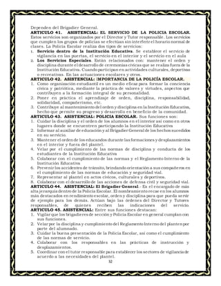 32
Dependen del Brigadier General.
ARTICULO 41. ASISTENCIAL: EL SERVICIO DE LA POLICIA ESCOLAR.
Estos servicios son organizados por el Director y Tutor responsable. Los servicios
que cumplen los grupos de policías se efectúan sin interferir el horario normal de
clases. La Policía Escolar realiza dos tipos de servicios:
1. Servicio dentro de la Institución Educativa. Se establece el servicio de
vigilancia en las puertas, el servicio en el interior y el servicio en el aula
2. Los Servicios Especiales. Están relacionados con: mantener el orden y
disciplina durante el desarrollo de ceremoniascívicas que se realiza fuera de la
Institución Educativa. Cuando participan en actividades culturales, deportivas
o recreativas. En las actuaciones escolares y otros.
ARTICULO 42. ASISTENCIAL: IMPORTANCIA DE LA POLICÍA ESCOLAR.
1. Como organización estudiantil es un medio eficaz para formar la conciencia
cívica y patriótica, mediante la práctica de valores y virtudes, aspectos que
contribuyen a la formación integral de su personalidad.
2. Poner en práctica el aprendizaje de orden, disciplina, responsabilidad,
solidaridad, compañerismo, etc.
3. Contribuye al mantenimiento del orden y disciplina en la Institución Educativa,
hecho que permite su progreso y desarrollo en beneficio de la comunidad.
ARTICULO 43. ASISTENCIAL: POLICIA ESCOLAR. Sus funciones son:
1. Cuidar la disciplina y el orden de los alumnos en el interior así como en otros
lugares donde se encuentren participando la Institución Educativa
2. Informar al auxiliar de educación y al Brigadier General de los hechossucedidos
en su servicio.
3. Mantener el ordende los educandos durante lasformaciones y desplazamientos
en el interior y fuera del plantel.
4. Velar por el cumplimiento de las normas de disciplina y conducta de los
estudiantes de la Institución Educativa
5. Colaborar con el cumplimiento de las normas y el Reglamento Interno de la
Institución Educativa
6. Prevenir los accidentes de tránsito,brindando orientación a sus compañeros en
el cumplimiento de las normas de educación y seguridad vial.
7. Representar al plantel en actos cívicos, culturales y deportivos.
8. Colaborar con el desarrollo de las acciones de defensa civil y seguridad vial.
ARTICULO 44. ASISTENCIAL: El Brigadier General.- Es el encargado de más
alta jerarquía dentro de la Policía Escolar. El nombramiento recae en los alumnos
más destacados en rendimiento escolar, orden y disciplina para que pueda servir
de ejemplo para los demás. Actúan bajo las órdenes del Director y Tutores
responsables, de quienes reciben las indicaciones del servicio.
ARTICULO 45. ASISTENCIAL: Entre sus funciones destacan:
1. Vigilar que los brigadieresde sección y Policía Escolar en general cumplan con
sus funciones.
2. Velar por la disciplina y cumplimiento del Reglamento Interno del plantenpor
parte del alumnado.
3. Cuidar la buena presentación de la Policía Escolar, así como el cumplimiento
de las normas de servicio.
4. Colaborar con los responsables en las prácticas de instrucción y
desplazamientos.
5. Coordinar con el tutor responsable para establecer los sectores de vigilancia de
acuerdo a las necesidades del plantel.
 
