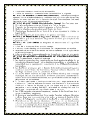 33
6. Visar diariamente el cuaderno de ocurrencias.
7. Anotar las incidencias y observaciones cuando el caso lo requiera.
ARTICULO 45. ASISTENCIAL El Sub-Brigadier General.- Es el segundo cargo en
jerarquía dentro de la Policía Escolar. Su nombramiento también se rige por las
mismas normas empleadas para el Brigadier General. En ausencia de éste, es el
llamado a asumir dichas responsabilidades.
ARTICULO 46. ASISTENCIAL El Sub-Brigadier General. Sus funciones son:
1. Recepcionar la documentación dirigida a la Policía Escolar.
2. Formular los documentos administrativos de la Policía Escolar.
3. Elaborar el acta en las reuniones del Comité de Honor.
4. Confeccionar diariamente los servicios de los grupos colocando la relación en
lugar visible.
5. Llevar los registros de inscripción de los policías escolares.
ARTICULO 47. ASISTENCIAL El Brigadier de Sección.- Cada sección tiene un
responsable al que se le denomina Brigadier de Sección, quien depende del
Brigadier General.
ARTICULO 48. ASISTENCIAL El Brigadier de Sección tiene las siguientes
funciones:
1. Velar por la disciplina de su sección a cargo.
2. Controlar la asistencia y presentación de los integrantes de su sección.
3. Distribuir los servicios de acuerdo a las indicaciones que reciba, vigilando su
debido cumplimiento.
4. Informar al auxiliar de educación y al tutor de cualquier situación que pueda
ARTICULO 49. ASISTENCIAL BRIGADAS DE AUTOPROTECCIÓN ESCOLAR
(BAPE). Se organiza de la siguiente manera:
1. Las instituciones educativas coordinarán con la dependencia policial de su
jurisdicción, Gobierno Local y otras instituciones públicas y privadas de la
comunidad, para la organización y capacitación de las BAPE, conformadas por
las familias.
2. Las BAPE son promovidas por el director de la institución educativa, quien
coordinará con el Comité de Convivencia, Tutoría e Inclusión Educativa o el
que haga sus veces, y con los Comités de Aula.
3. Las BAPE deben convocar el apoyo del personal policial y del serenazgo
municipal, a fin de realizar una labor preventiva y disuasiva alrededor de los
locales de las instituciones educativas, para prevenir situaciones de riesgo en
perjuicio de los estudiantes.
4. El personal directivo de la institución educativa con el apoyo del Comité de
Convivencia, Tutoría e Inclusión Educativa y de la Comisión de Ciudadanía
Ambiental y Gestión de Riesgos, o las que hagan sus veces, elaborarán
protocolos y acciones para las BAPE, basándose en el diagnóstico de los
problemas y riesgos que afectan el entorno de la escuela.
5. Las BAPE están integradas por los padres y madres de los Comités de Aula y
su participación es voluntaria.
6. El director,a través del Comité de Convivencia, Tutoría e Inclusión Educativa
o el que haga sus veces, convoca a los padres y madres de familia de los
Comités de Aula para la constitución de las BAPE, al inicio del año escolar.
7. Dependiendo de los niveles educativos y/o turnos de las instituciones
educativas se constituirían los números de BAPE, las cuales funcionarán de
acuerdo a un cronograma. Cada Brigada estará constituida de acuerdo a la
necesidad de cada institución educativa.
 
