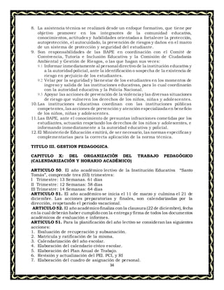 34
8. La asistencia técnica se realizará desde un enfoque formativo, que tiene por
objetivo promover en los integrantes de la comunidad educativa,
conocimientos, actitudes y habilidades orientadas a fortalecer la protección,
autoprotección, el autocuidado, la prevención de riesgos y daños en el marco
de un sistema de protección y seguridad del estudiante.
9. Son responsabilidades de las BAPE en coordinación con el Comité de
Convivencia, Tutoría e Inclusión Educativa y la Comisión de Ciudadanía
Ambiental y Gestión de Riesgos, o las que hagan sus veces:
9.1 Informar inmediatamente al personal directivo de la institución educativa y
a la autoridad policial, ante la identificación o sospecha de la existencia de
riesgo en perjuicio de los estudiantes.
9.2 Velar por la seguridad y bienestar de los estudiantes en los momentos de
ingreso y salida de las instituciones educativas, para lo cual coordinarán
con la autoridad educativa y la Policía Nacional.
9.3 Apoyar las acciones de prevención de la violencia y las diversas situaciones
de riesgo que vulneren los derechos de los niños, niñas y adolescentes.
10.Las instituciones educativas coordinan con las instituciones públicas
competentes, las acciones de prevención y atención especializada en beneficio
de los niños, niñas y adolescentes.
11.Las BAPE, ante el conocimiento de presuntas infracciones cometidas por los
estudiantes, actuarán respetando los derechos de los niños y adolescentes, e
informando inmediatamente a la autoridad educativa y policial.
12.El Ministerio de Educación emitirá, de ser necesario, las normas específicasy
complementarias para la correcta aplicación de la norma técnica.
TITULO III. GESTION PEDAGOGICA.
CAPITULO X: DEL ORGANIZACIÓN DEL TRABAJO PEDAGÓGICO
(CALENDARIZACIÓN Y HORARIO ACADÉMICO)
ARTICULO 50. El año académico lectivo de la Institución Educativa “Santo
Tomás”, comprende tres (03) trimestres:
I Trimestre: 13 Semanas. 61 días
II Trimestre: 12 Semanas: 58 días
III Trimestre: 14 Semanas: 64 días
ARTICULO 51. El año académico se inicia el 11 de marzo y culmina el 21 de
diciembre. Las acciones preparatorias y finales, son calendarizadas por la
dirección, respetando el periodo vacacional.
ARTICULO 52. El año académico finaliza con la clausura (22 de diciembre), fecha
en la cual deberán haber cumplido con la entrega y firma de todos los documentos
académicos de evaluación e informes.
ARTICULO 51. Para la planificación del año lectivo se consideran las siguientes
acciones:
1. Evaluación de recuperación y subsanación.
2. Matrícula y ratificación de la misma.
3. Calendarización del año escolar.
4. Elaboración del calendario cívico escolar.
5. Elaboración del Plan Anual de Trabajo.
6. Revisión y actualización del PEI. PCI, y RI
7. Elaboración del cuadro de asignación de personal.
 