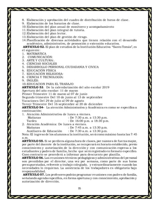35
8. Elaboración y aprobación del cuadro de distribución de horas de clase.
9. Elaboración de los horarios de clase.
10.Elaboración del plan anual de monitoreo y acompañamiento
11.Elaboración del plan integral de tutoría.
12.Elaboración del plan lector.
13.Elaboración del plan de gestión de riesgo.
14.Planificación de diversas actividades que tienen relación con el desarrollo
académico, administrativo, de promoción y extensión educativa.
ARTICULO 52. El plan de estudios de la Institución Educativa “Santo Tomás”, es
el siguiente:
1. MATEMÁTICA
2. COMUNICACIÓN:
3. ARTE Y CULTURA:.
4. CIENCIAS SOCIALES
5. DESARROLLO PERSONAL CIUDADANIA Y CIVICA
6. EDUCACIÓN FÍSICA
7. EDUCACIÓN RELIGIOSA:
8. CIENCIA Y TECNOLOGÍA:
9. INGLÉS:
10.EDUCACION PARA EL TRABAJO
ARTICULO 53. De la calendarización del año escolar 2019
Apertura del año escolar: 11 de marzo
Primer Trimestre 11 de marzo al 07 de junio
Segundo trimestre Del 10 de junio al 13 de septiembre
Vacaciones Del 29 de julio al 09 de agosto
Tercer Trimestre Del 16 septiembre al 20 de diciembre
ARTÍCULO 54- La atención Administrativa y Académica es como se especifica a
continuación:
1. Atención Administrativa de lunes a viernes.
Mañanas : De 7:30 a.m. a 13:30 p.m.
Tardes : De 16:00 p.m. a 18:30 p.m.
2. Atención Académica: De lunes a viernes.
Mañanas : De 7:45 a.m. a 13:30 p.m.
Auxiliares de Educación : De 7:30 a.m. a 13:30 p.m.
Nota: El ingreso de los alumnos a la institución,será como máximo hasta las 7:45
a.m.
ARTÍCULO 55. Si se perdiera alguna hora de clases,por razones de fuerza mayor,
por parte del docente de la institución, se recuperará en horario establecido, previo
conocimiento y autorización de la dirección y con comunicación expresa a los
estudiantes y padres de familia, hecho que será registrado en formato especifico.
Caso contrario se procederá a informar para descuento por planilla.
ARTÍCULO 56. Las reuniones técnicos-pedagógicas y administrativas del personal
son presididas por el director, una vez por semana, como parte de sus horas
presupuestadas, referente a trabajo colegiado, y extraordinariamente cuando las
necesidades lo requieran. La asistencia de los trabajadores es obligatoria bajo
responsabilidad.
ARTÍCULO 57. Los profesorespodrán programar reuniones con padres de familia,
señalando agenda específica, en forma oportuna y con conocimiento, aprobación y
autorización de dirección.
 