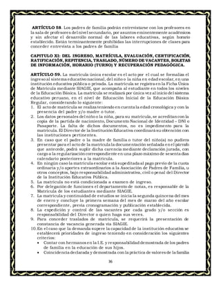 36
ARTÍCULO 58. Los padres de familia podrán entrevistarse con los profesores en
la sala de profesores del nivel secundario, por asuntos eminentemente académicos
y sin afectar el desarrollo normal de las labores educativas, según horario
establecido. Están terminantemente prohibidas las interrupciones de clases para
conceder entrevista a los padres de familia
CAPITULO XI: DEL INGRESO, MATRÍCULA, EVALUACIÓN, CERTIFICACIÓN,
RATIFICACIÓN, REPITENCIA, TRASLADO, NÚMERO DE VACANTES, BOLETAS
DE INFORMACIÓN, HORARIO (TURNO) Y RECUPERACIÓN PEDAGÓGICA.
ARTÍCULO 59. La matrícula única escolar es el acto por el cual se formaliza el
ingreso al sistema educativo nacional, del niño o la niña en edad escolar, en una
institución educativa pública o privada. La matrícula se registra en la Ficha Única
de Matrícula mediante SIAGIE, que acompaña al estudiante en todos los niveles
de la Educación Básica. La matrícula se realizará por única vez al inicio del sistema
educativo peruano, en el nivel de Educación Inicial de la Educación Básica
Regular, considerando lo siguiente:
1. El acto de matrícula se realiza teniendo en cuenta la edad cronológica y con la
presencia del padre y/o madre o tutor.
2. Los datos personales del niño o la niña, para su matrícula,se acreditancon la
copia de la partida de nacimiento, Documento Nacional de Identidad – DNI o
Pasaporte. La falta de dichos documentos, no es impedimento para la
matrícula. El Director de la InstituciónEducativa coordinará su obtención con
las instituciones pertinentes.
3. En caso que el padre o la madre de familia o tutor del niño(a) no pudiera
presentar para el acto de la matrícula la documentación señalada enel párrafo
que antecede, podrá suplir dicha carencia mediante declaración jurada, con
cargo a la regularizacióncorrespondiente en una plazo máximo de sesenta días
calendario posteriores a la matrícula.
4. En ningún caso la matrícula escolar está supeditada al pago previo de la cuota
ordinaria y/o aportes extraordinarios a la Asociación de Padres de Familia, u
otros conceptos, bajo responsabilidad administrativa, civil o penal del Director
de la Institución Educativa Pública.
5. La matrícula no está condicionada a examen de ingreso.
6. Por delegación de funciones el departamento de notas, es responsable de la
Matrícula de los estudiantes mediante SIAGIE.
7. La matrícula y continuidad de estudios se inicia la segunda quincena del mes
de enero y concluye la primera semana del mes de marzo del año escolar
correspondiente, previa cronogramación y publicación establecida.
8. La expedición y control de las vacantes por cada grado y/o sección es
responsabilidad del Director o quien haga sus veces.
9. Para conceder traslados de matrícula, se requerirá la presentación de
constancia de vacancia generada vía SIAGIE.
10.En el caso que la demanda supere la capacidad de la institución educativa se
establecerá prioridades de ingreso teniendo en consideración los siguientes
criterios:
 Contar con hermanosen la I.E. y responsabilidad demostrada de los padres
de familia en la educación de sus hijos.
 Coincidencia declarada y demostrada con la práctica de valoresde la familia
 
