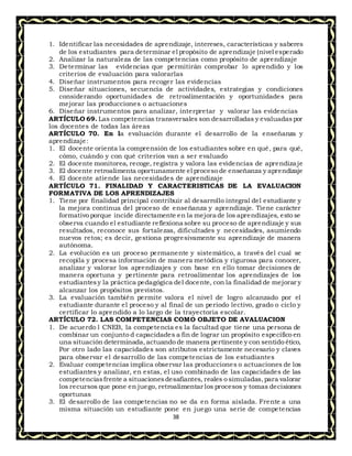 38
1. Identificar las necesidades de aprendizaje, intereses, características y saberes
de los estudiantes para determinar el propósito de aprendizaje (nivel esperado
2. Analizar la naturaleza de las competencias como propósito de aprendizaje
3. Determinar las evidencias que permitirán comprobar lo aprendido y los
criterios de evaluación para valorarlas
4. Diseñar instrumentos para recoger las evidencias
5. Diseñar situaciones, secuencia de actividades, estrategias y condiciones
considerando oportunidades de retroalimentación y oportunidades para
mejorar las producciones o actuaciones
6. Diseñar instrumentos para analizar, interpretar y valorar las evidencias
ARTÍCULO 69. Las competencias transversales son desarrolladas y evaluadaspor
los docentes de todas las áreas
ARTÍCULO 70. En la evaluación durante el desarrollo de la enseñanza y
aprendizaje:
1. El docente orienta la comprensión de los estudiantes sobre en qué, para qué,
cómo, cuándo y con qué criterios van a ser evaluado
2. El docente monitorea, recoge, registra y valora las evidencias de aprendizaje
3. El docente retroalimenta oportunamente el proceso de enseñanza y aprendizaje
4. El docente atiende las necesidades de aprendizaje
ARTÍCULO 71. FINALIDAD Y CARACTERISTICAS DE LA EVALUACION
FORMATIVA DE LOS APRENDIZAJES
1. Tiene por finalidad principal contribuir al desarrollo integral del estudiante y
la mejora continua del proceso de enseñanza y aprendizaje. Tiene carácter
formativo porque incide directamente en la mejora de los aprendizajes, esto se
observa cuando el estudiante reflexiona sobre su proceso de aprendizaje y sus
resultados, reconoce sus fortalezas, dificultades y necesidades, asumiendo
nuevos retos; es decir, gestiona progresivamente su aprendizaje de manera
autónoma.
2. La evolución es un proceso permanente y sistemático, a través del cual se
recopila y procesa información de manera metódica y rigurosa para conocer,
analizar y valorar los aprendizajes y con base en ello tomar decisiones de
manera oportuna y pertinente para retroalimentar los aprendizajes de los
estudiantesy la práctica pedagógica del docente, con la finalidad de mejorar y
alcanzar los propósitos previstos.
3. La evaluación también permite valora el nivel de logro alcanzado por el
estudiante durante el proceso y al final de un periodo lectivo, grado o ciclo y
certificar lo aprendido a lo largo de la trayectoria escolar.
ARTÍCULO 72. LAS COMPETENCIAS COMO OBJETO DE AVALUACION
1. De acuerdo l CNEB, la competencia es la facultad que tiene una persona de
combinar un conjunto d capacidades a fin de lograr un propósito específico en
una situación determinada,actuando de manera pertinente y con sentido ético,
Por otro lado las capacidades son atributos estrictamente necesario y claves
para observar el desarrollo de las competencias de los estudiantes
2. Evaluar competencias implica observar las producciones o actuaciones de los
estudiantes y analizar, en estas, el uso combinado de las capacidades de las
competenciasfrente a situacionesdesafiantes, reales o simuladas,para valorar
los recursos que pone en juego, retroalimentar los procesos y tomas decisiones
oportunas
3. El desarrollo de las competencias no se da en forma aislada. Frente a una
misma situación un estudiante pone en juego una serie de competencias
 