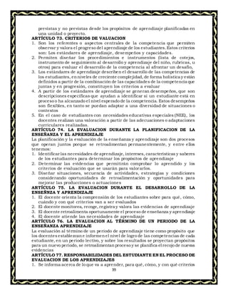 39
previstas y no previstas desde los propósitos de aprendizaje planificadas en
una unidad o proyecto.
ARTÍCULO 73. CRITERIOS DE VALUACION
1. Son los referentes o aspectos centrales de la competencia que permiten
observar y valora el progreso del aprendizaje de los estudiantes.Estos criterios
son: Los estándares de aprendizaje, desempeños y capacidades.
2. Permiten diseñar los procedimientos e instrumentos (lista de cotejos,
instrumento de seguimiento al desarrollo y aprendizaje del niño, rubricas, u
otros) para evaluar el desarrollo de la competencia al afrontar un desafío,
3. Los estándares de aprendizaje describen el desarrollo de las competencias de
los estudiantes, enniveles de creciente complejidad, de forma holística y están
definidos a partir de la combinación de las capacidades de la competencia que
juntas y en progresión, constituyen los criterios a evaluar
4. A partir de los estándares de aprendizaje se generan desempeños, que son
descripciones específicas que ayudan a identificar si un estudiante está en
proceso o ha alcanzado el nivel esperado de la competencia. Estos desempeños
son flexibles, en tanto se puedan adaptar a una diversidad de situaciones o
contextos
5. En el caso de estudiantes con necesidades educativas especiales (NEE), los
docentes realizan una valoración a partir de las adecuaciones o adaptaciones
curriculares realizadas.
ARTÍCULO 74. LA EVALUACION DURANTE LA PLANIFICACION DE LA
ENSEÑANZA Y EL APRENDIZAJE
La planificación y la evaluación de la enseñanza y aprendizaje son dos procesos
que operan juntos porque se retroalimentan permanentemente, y entre ellos
tenemos:
1. Identificar las necesidades de aprendizaje, intereses, características y saberes
de los estudiantes para determinar los propósitos de aprendizaje
2. Determinar las evidencias que permitirán comprobar lo aprendido y los
criterios de evaluación que se usarán para valorarlos.
3. Diseñar situaciones, secuencia de actividades, estrategias y condiciones
considerando oportunidades de retroalimentación y oportunidades para
mejorar las producciones o actuaciones
ARTÍCULO 75. LA EVALUACION DURANTE EL DESARROLLO DE LA
ENSEÑNZA Y APRENDIZAJE
1. El docente orienta la comprensión de los estudiantes sobre para qué, cómo,
cuándo y con qué criterios van a ser evaluados
2. El docente monitorea, recoge, registra y valora las evidencias de aprendizaje
3. El docente retroalimenta oportunamente el proceso de enseñanza y aprendizaje
4. El docente atiende las necesidades de aprendizaje
ARTÍCULO 76. LA EVALUACION AL TÉRMINO DE UN PERIODO DE LA
ENSEÑANZA APRENDIZAJE
La evaluación al término de un periodo de aprendizaje tiene como propósito que
los docentes establezcane informenel nivel de logro de las competencias de cada
estudiante, en un periodo lectivo, y sobre los resultados se proyectan propósitos
para un nuevo periodo, se retroalimentanproceso y se planifica el recojo de nuevas
evidencias
ARTÍCULO 77. RESPONSABILIDADES DEL ESTUDIANTE EN EL PROCESO DE
EVALUACION DE LOS APRENDIZAJES
1. Se informa acerca de lo que va a aprender, para qué, cómo, y con qué criterios
 
