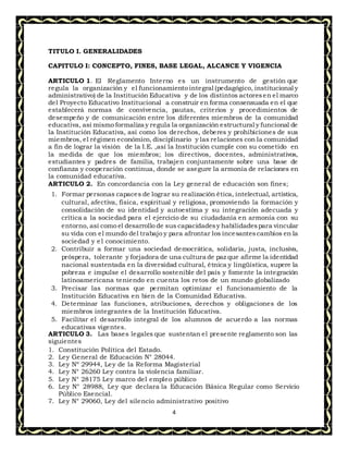 4
TITULO I. GENERALIDADES
CAPITULO I: CONCEPTO, FINES, BASE LEGAL, ALCANCE Y VIGENCIA
ARTICULO 1. El Reglamento Interno es un instrumento de gestión que
regula la organización y el funcionamiento integral (pedagógico, institucional y
administrativo) de la Institución Educativa y de los distintos actoresen el marco
del Proyecto Educativo Institucional a construir en forma consensuada en el que
establecerá normas de convivencia, pautas, criterios y procedimientos de
desempeño y de comunicación entre los diferentes miembros de la comunidad
educativa, así mismo formaliza y regula la organización estructural y funcional de
la Institución Educativa, así como los derechos, deberes y prohibiciones de sus
miembros, el régimen económico, disciplinario y las relaciones con la comunidad
a fin de lograr la visión de la I.E. ,así la Institución cumple con su cometido en
la medida de que los miembros; los directivos, docentes, administrativos,
estudiantes y padres de familia, trabajen conjuntamente sobre una base de
confianza y cooperación continua, donde se asegure la armonía de relaciones en
la comunidad educativa.
ARTICULO 2. En concordancia con la Ley general de educación son fines;
1. Formar personas capaces de lograr su realización ética, intelectual, artística,
cultural, afectiva, física, espiritual y religiosa, promoviendo la formación y
consolidación de su identidad y autoestima y su integración adecuada y
crítica a la sociedad para el ejercicio de su ciudadanía en armonía con su
entorno, así como el desarrollo de sus capacidadesy habilidadespara vincular
su vida con el mundo del trabajo y para afrontar los incesantescambios en la
sociedad y el conocimiento.
2. Contribuir a formar una sociedad democrática, solidaria, justa, inclusiva,
próspera, tolerante y forjadora de una cultura de paz que afirme la identidad
nacional sustentada en la diversidad cultural, étnica y lingüística, supere la
pobreza e impulse el desarrollo sostenible del país y fomente la integración
latinoamericana teniendo en cuenta los retos de un mundo globalizado
3. Precisar las normas que permitan optimizar el funcionamiento de la
Institución Educativa en bien de la Comunidad Educativa.
4. Determinar las funciones, atribuciones, derechos y obligaciones de los
miembros integrantes de la Institución Educativa.
5. Facilitar el desarrollo integral de los alumnos de acuerdo a las normas
educativas vigentes.
ARTICULO 3. Las bases legales que sustentan el presente reglamento son las
siguientes
1. Constitución Política del Estado.
2. Ley General de Educación N° 28044.
3. Ley Nº 29944, Ley de la Reforma Magisterial
4. Ley N° 26260 Ley contra la violencia familiar.
5. Ley N° 28175 Ley marco del empleo público
6. Ley N° 28988, Ley que declara la Educación Básica Regular como Servicio
Público Esencial.
7. Ley N° 29060, Ley del silencio administrativo positivo
 