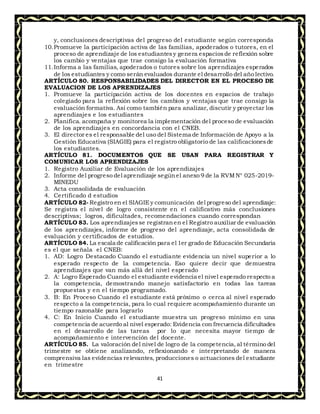 41
y, conclusiones descriptivas del progreso del estudiante según corresponda
10.Promueve la participación activa de las familias, apoderados o tutores, en el
proceso de aprendizaje de los estudiantesy genera espaciosde reflexión sobre
los cambio y ventajas que trae consigo la evaluación formativa
11.Informa a las familias, apoderados o tutores sobre los aprendizajes esperados
de los estudiantes y como serán evaluados durante el desarrollo del año lectivo.
ARTÍCULO 80. RESPONSABILIDADES DEL DIRECTOR EN EL PROCESO DE
EVALUACION DE LOS APRENDIZAJES
1. Promueve la participación activa de los docentes en espacios de trabajo
colegiado para la reflexión sobre los cambios y ventajas que trae consigo la
evaluación formativa. Así como también para analizar, discutir y proyectar los
aprendizajes e los estudiantes
2. Planifica. acompaña y monitorea la implementación del proceso de evaluación
de los aprendizajes en concordancia con el CNEB.
3. El director es el responsable del uso del Sistema de Información de Apoyo a la
Gestión Educativa (SIAGIE) para el registro obligatorio de las calificacionesde
los estudiantes.
ARTÍCULO 81. DOCUMENTOS QUE SE USAN PARA REGISTRAR Y
COMUNICAR LOS APRENDIZAJES
1. Registro Auxiliar de Evaluación de los aprendizajes
2. Informe del progreso del aprendizaje segúnel anexo 9 de la RVMN° 025-2019-
MINEDU
3. Acta consolidada de evaluación
4. Certificado d estudios
ARTÍCULO 82- Registro en el SIAGIEy comunicación del progreso del aprendizaje:
Se registra el nivel de logro consistente en el calificativo más conclusiones
descriptivas; logros, dificultades, recomendaciones cuando correspondan
ARTÍCULO 83. Los aprendizajesse registranen el Registro auxiliar de evaluación
de los aprendizajes, informe de progreso del aprendizaje, acta consolidada de
evaluación y certificados de estudios.
ARTÍCULO 84. La escala de calificación para el 1er grado de Educación Secundaria
es el que señala el CNEB:
1. AD: Logro Destacado Cuando el estudiante evidencia un nivel superior a lo
esperado respecto de la competencia. Eso quiere decir que demuestra
aprendizajes que van más allá del nivel esperado
2. A: Logro Esperado Cuando el estudiante evidencia el nivel esperado respecto a
la competencia, demostrando manejo satisfactorio en todas las tareas
propuestas y en el tiempo programado.
3. B: En Proceso Cuando el estudiante está próximo o cerca al nivel esperado
respecto a la competencia, para lo cual requiere acompañamiento durante un
tiempo razonable para lograrlo
4. C: En Inicio Cuando el estudiante muestra un progreso mínimo en una
competencia de acuerdo al nivel esperado: Evidencia con frecuencia dificultades
en el desarrollo de las tareas por lo que necesita mayor tiempo de
acompañamiento e intervención del docente.
ARTÍCULO 85. La valoración del nivel de logro de la competencia,al término del
trimestre se obtiene analizando, reflexionando e interpretando de manera
comprensiva las evidencias relevantes, producciones o actuaciones del estudiante
en trimestre
 