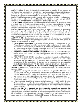 42
ARTÍCULO 86. El nivel de logro de la competencia al término de un periodo, no
se obtiene por promedio, se considera el progreso del estudiante a lo largo del
periodo, las prioridades en los propósitos de aprendizaje, las condiciones y
características de los estudiantes y de la modalidad, entre otros.
ARTÍCULO 87. Las competenciastransversales son desarrolladas y evaluadas por
los docentes de todas las áreas. El calificativo del nivel de logro por periodo lo
consolida el docente tutor u otro docente de manera rotativa
ARTÍCULO 88. Valoración del nivel de logro de la competencia,al término de grado
o período lectivo. Se obtiene considerando el calificativo obtenido en el último
bimestre, trimestre, semestre u otros sin dejar de analizar el progreso de la
competencia según los propósitos establecidos
ARTÍCULO 89. Determinación del calificativo de un área curricular, al término del
año lectivo o periodo lectivo. Resulta del análisis global de los niveles de logro de
las competencias asociadas al área. Debe haber coherencia entre el calificativo
final de las competencias y el calificativo del área. El calificativo anual del área
curricular no es un promedio de las competencias
ARTÍCULO 90. Condiciones para determinar la situación de promoción,
permanencia o recuperación pedagógica para estudiantes de 1er grado de
Educación Secundaria de EBR.
1. PROMOVIDO DE GRADO Al término del año lectivo, el calificativo “B” (En
Proceso) como mínimo en todas las áreas o talleres, incluida el área o taller
pendiente de recuperación,si lo hubiera. Al término del programa o evaluación
de recuperación, como mínimo el calificativo “B” (En Proceso) en todas las áreas
o talleres o “C” en solo un (01) área o taller.
2. REQUIERE RECUPERACIÓN PEDAGÓGICA Obtienen el calificativo “C” (En
Inicio) hasta en 3 áreas o talleres, incluyendo el área o taller pendiente de
recuperación.
3. PERMANECE EN EL GRADO al finalizar el período lectivo obtiene: El calificativo
“C” (En Inicio) en cuatro o más áreas o talleres, incluyendo el área o taller
pendiente de recuperación. Al término del Programa de recuperación
pedagógica de las vacaciones de fin de año o evaluación de recuperación
persiste con el calificativo “C” (En Inicio) en dos o tres áreas o talleres
ARTÍCULO 91. El Programa de Recuperación Pedagógica durante el año
lectivo. Es preventivo y busca ofrecer oportunidades para el desarrollo de las
competencias.
1. ¿Quiénes participan?: Aquellos que al finalizar el periodo obtienen como
calificativo B o C en la mayoría de las competencias asociadas a un área o
cuando presentan dificultades recurrentes en sus competencias. También los
que tienen un (01) área pendiente de recuperación del grado anterior.
2. ¿En qué momento se inicia? A partir del segundo periodo (bimestre, trimestre,
semestre u otros).
3. ¿Cuánto tiempo dura? Tiene una duración flexible entre el 20% a 30% del total
de horas lectivas anuales del área, según las necesidades de los estudiantes y
de acuerdo con la organizacióndel periodo lectivo. No debe afectar el horario de
clases regular
ARTÍCULO 92. El Programa de Recuperación Pedagógica durante las
vacaciones escolares. Se diseña sobre la base del informe de progreso del
aprendizaje de los estudiantes a fin de asegurar su pertinencia a las necesidades
de aprendizaje. La Comisión de Calidad, Innovación y Aprendizajes, será la
encargada de realizar la supervisión del Programa de Recuperación
 