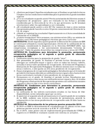 43
1. ¿Quiénes participan? Aquellos estudiantes que al finalizar un período lectivo no
cumplen con las condicionesestablecidas para la promoción al grado inmediato
superior
2. ¿Y si un estudiante no puede asistir?Previa autorización del Director asume el
compromiso de prepararse para ser evaluado en las fechas o períodos
establecidos por la Dirección de la I.E a la que pertenecen. La IE brindará
orientaciones sobre los aprendizajes a ser evaluados
3. ¿El estudiante puede asistir a otra IE? Por razones de viaje u otros motivos
excepcionales puede hacerlo en otra I.E previo conocimiento del Director de la
I.E. de origen.
4. ¿Dónde se registran los resultados? Oportunamente en el Acta consolidada de
evaluación en el SIAGIE
5. ¿Cuánto tiempo dura? Seis semanas, con mínimo veinte (20) y un máximo de
treinta y seis (36) horas pedagógicas efectivas por área curricular
ARTÍCULO 93. Desde segundo a quinto grado de la Educación Secundaria de EBR
se continuará utilizado la escala vigesimal para efectos de la calificación de los
aprendizajes, considerando lo dispuesto en la Directiva 004VMGP-2005, Las
competencias reemplazan a los anteriormente denominados “criterios de
evaluación”. Todos los grados desarrollan las competencias y áreas del CNEB.
ARTÍCULO 94. Condiciones para determinar la promoción, permanencia
recuperación pedagógica en el segundo a quinto grado de educación
secundaria de EBR.
1. Calificativo mínimo para la promoción de grado: “once”
2. Son promovidos de grado: Al finalizar el período lectivo: Estudiantes que
obtengan un calificativo mayor o igual a once en todas las áreas y talleres,
incluida el área o taller pendiente de recuperación. Al término del Programa o
Evaluación de Recuperación Pedagógica: Si obtiene mínimo once en todas las
áreas o talleres, o solo queda un (01) área pendiente de recuperación.
3. Pasan al programa de recuperación pedagógica: Estudiantes que al término del
periodo lectivo hayan obtenido un calificativo menor o igual a diez,hasta entres
áreas curriculares incluida el área pendiente de recuperación.
4. Permanecen en el grado: Al finalizar el periodo lectivo: Estudiantes que
obtuvieron cuatro o más áreas con calificativo menor o igual a diez. Al término
del Programa o Evaluación de Recuperación persisten con calificativos menores
o iguales a diez en dos o tres áreas curriculares
ARTÍCULO 95. Condiciones para determinar la promoción, permanencia
recuperación pedagógica en el segundo a quinto grado de educación
secundaria de EBR
1. La calificación de los talleres curriculares creados en las horas de libre
disponibilidad, serán valorados igual que un área.
2. Si posterior al segundo año de permanencia en el quinto grado de secundaria
de la EBR, subsiste una tercera situación de permanencia, procede la
subsanación en las áreas pendientes de recuperación cada 30 días hasta su
aprobación.
ARTÍCULO 96. Determinación de los primeros puestos promoción 2019:
1. El 2019 en EBR la determinación de estudiantes que se ubican en los cinco
primeros puestos será de acuerdo a la R.M. N° 1225-85ED.
2. En el 2019, como primer año de implementación generalizada del CNEB, el
registro en el SIAGIE se realizará cuando este sistema se actualice.
 