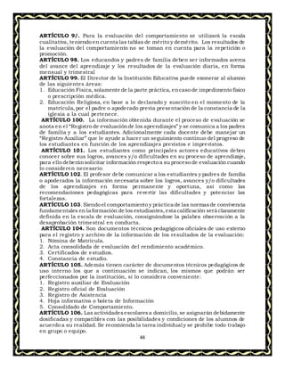 44
ARTÍCULO 9/. Para la evaluación del comportamiento se utilizará la escala
cualitativa, teniendo en cuenta las tablas de mérito y demérito. Los resultados de
la evaluación del comportamiento no se toman en cuenta para la repetición o
promoción.
ARTÍCULO 98. Los educandos y padres de familia deben ser informados acerca
del avance del aprendizaje y los resultados de la evaluación diaria, en forma
mensual y trimestral
ARTÍCULO 99. El Director de la Institución Educativa puede exonerar al alumno
de las siguientes áreas:
1. Educación Física,solamente de la parte práctica, encaso de impedimento físico
o prescripción médica.
2. Educación Religiosa, en base a lo declarado y suscrito en el momento de la
matrícula, por el padre o apoderado previa presentación de la constancia de la
iglesia a la cual pertenece.
ARTÍCULO 100. La información obtenida durante el proceso de evaluación se
anota en el “Registro de evaluaciónde los aprendizajes” y se comunica a los padres
de familia y a los estudiantes. Adicionalmente cada docente debe manejar un
“Registro Auxiliar” que le ayude a hacer un seguimiento continuo del progreso de
los estudiantes en función de los aprendizajes previstos e imprevistos.
ARTÍCULO 101. Los estudiantes como principales actores educativos deben
conocer sobre sus logros, avances y/o dificultades en su proceso de aprendizaje,
para ello deberánsolicitar información respecto a su proceso de evaluación cuando
lo consideren necesario.
ARTÍCULO 102. El profesor debe comunicar a los estudiantes y padres de familia
o apoderados la información necesaria sobre los logros, avances y/o dificultades
de los aprendizajes en forma permanente y oportuna, así como las
recomendaciones pedagógicas para revertir las dificultades y potenciar las
fortalezas.
ARTÍCULO 103. Siendo el comportamiento y práctica de las normasde convivencia
fundamentales en la formación de los estudiantes,esta calificación será claramente
definida en la escala de evaluación, consignándose la palabra observación a la
desaprobación trimestral en conducta.
ARTÍCULO 104. Son documentos técnicos pedagógicos oficiales de uso externo
para el registro y archivo de la información de los resultados de la evaluación:
1. Nómina de Matrícula.
2. Acta consolidada de evaluación del rendimiento académico.
3. Certificados de estudios.
4. Constancia de estudio.
ARTÍCULO 105. Además tienen carácter de documentos técnicos pedagógicos de
uso interno los que a continuación se indican, los mismos que podrán ser
perfeccionados por la institución, si lo considera conveniente:
1. Registro auxiliar de Evaluación
2. Registro oficial de Evaluación
3. Registro de Asistencia
4. Hoja informativa o boleta de Información
5. Consolidado de Comportamiento.
ARTÍCULO 106. Las actividadesescolaresa domicilio, se asignarán debidamente
dosificadas y compatibles con las posibilidades y condiciones de los alumnos de
acuerdo a su realidad. Se recomienda la tarea individual y se prohíbe todo trabajo
en grupo o equipo.
 