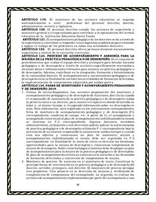 46
ARTÍCULO 119. El monitoreo de las acciones educativas se organiza
sistemáticamente a nivel profesional del personal directivo, docente,
administrativo, servicio y vigilancia.
ARTÍCULO 120. El personal directivo cumple las acciones de supervisión y
monitoreo general y/o especializada para contribuir a la optimización del servicio
educativo de la Institución Educativa Santo Tomás
ARTÍCULO 121. El acompañamiento pedagógico de los docentes se da a través de
la supervisión y contribuye a responder a lasexigencias académicas para estimular
y apoyar el trabajo de los profesores en todas sus actividades docentes.
ARTÍCULO 122. El personal directivo ofrece permanentemente asesoramiento,
supervisión y control de la ejecución curricular.
ARTÍCULO 123. PROCESO DE ACOMPAÑAMIENTO Y ASESORÍA PARA LA
MEJORA DE LA PRÁCTICA PEDAGÓGICA O DE DESEMPEÑO. Es el conjunto de
procedimientos que realiza el equipo directivo y jerárquico para brindar asesoría
pedagógica o de desempeño a través de acciones específicamente orientadas a
alcanzar datos e informaciones relevantes para mejorar su práctica pedagógica o
de desempeño. Además, contribuye en la integración, formación y fortalecimiento
de la comunidad docente. El acompañamiento y asesoramiento pedagógico o de
desempeño tiene la finalidad de atender las necesidades de formación detectadas,
la implementación de compromisos adquiridos por ambas partes.
ARTÍCULO 124. FASES DE MONITOREO Y ACOMPAÑAMIENTO PEDAGOGICO
Y DE DEMEPEÑO 2019.
1. Visitas de inicio/diagnóstica: Las acciones propiamente del monitoreo y
acompañamiento pedagógico y de desempeño de funciones, dan inicio cuando
el responsable de monitoreo de la práctica pedagógica o de desempeño realiza
la primera visita a un docente,para conocer el espacio en donde desarrolla su
labor y, al mismo tiempo, ir recogiendo información sobre su desempeño en
aula. Esta información, será registrada en los instrumentos correspondientes:
ficha de monitoreo de acompañamiento pedagógico y de desempeño (F1)
correspondiente, cuaderno de campo, etc. A partir de él, el acompañante y
acompañado consensual al plan de acompañamiento individualizado la misma
se sintetiza en F-2 correspondiente. Algunos docentes, servidores
administrativos, jerárquicos o sub directores podrán aplicar la autoevaluación
de practica pedagógica o de desempeño utilizando F-1 correspondiente bajo la
orientación de su monitor responsable la misma tiene validez siempre y cuando
esta sea objetiva y consensuen un plan de monitoreo, mejora y
acompañamiento individualizado el mismo debe ser registrado en F-2
correspondiente. La finalidad de la visita de inicio es detectar las fortalezas,
oportunidades para la mejora de desempeño y consensuar compromisos de
mejora de desempeño. Sobre estoshallazgos el monitor debe desplegar un plan
de acompañamiento para la mejora de la práctica pedagógico o de desempeño.
El plan de acompañamiento centra su esfuerzo en la atención a las demandas
de formación detectadas y concreción de compromisos de mejora.
2. Monitoreo de proceso: Se sustenta en el monitoreo de inicio. Constituye la
principal forma de intervención en la práctica pedagógica o de desempeño del
docente, servidor, jerárquico, sub director. El monitoreo de proceso persigue
tres propósitos: Una primera es la detección de mejoras y verificación de
cumplimiento de compromisos del acompañado. La segunda, es evaluar las
accionesde acompañamiento implementadas por parte del acompañante y una
 