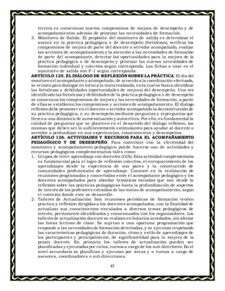 47
tercera es consensuar nuevos compromisos de mejora de desempeño y de
acompañamientos además de priorizar las necesidades de formación.
3. Monitoreo de Salida: El propósito del monitoreo de salida es determinar el
avance en la práctica pedagógica o de desempeño (fortalezas), verificar los
compromisos de mejora de parte del docente o servidor acompañado, evaluar
las acciones de acompañamiento y la atención a las necesidades de formación
de parte del acompañante, detectar las oportunidades para la mejora de la
práctica pedagógica o de desempeño y priorizar las nuevas necesidades de
formación individual y colectiva según corresponda. Las fichas a usar en el
monitoreo de salida son F-1 según corresponda.
ARTÍCULO 125. EL DIÁLOGO DE REFLEXIÓN SOBRE LA PRÁCTICA: El día del
monitoreo el acompañante y acompañado, de acuerdo a la coordinación efectuada,
se reúnen para dialogar en torno a la visita realizada, enla cual se busca identificar
las fortalezas y debilidades (oportunidades de mejora) del desempeño. Una vez
identificado las fortalezas y debilidades de la práctica pedagógica o de desempeño
se consensua los compromisos de mejora y las necesidades de formación, a partir
de ellasse establecen los compromisos y accionesde acompañamiento. El dialogo
reflexivo debe promover en el docente o servidor acompañado la deconstrucción de
su práctica pedagógica, o su desempeño mediante preguntas y repreguntas que
llevena una dinámica de autoevaluación y autocrítica. Por ello, es fundamental la
calidad de preguntas que se planteen en el desarrollo del diálogo reflexivo, las
mismas que deben ser lo suficientemente estimulantes para ayudar al docente o
servidor a profundizar en sus experiencias, conocimientos y desempeños.
ARTÍCULO 126. ACTIVIDADES Y RECURSOS PARA EL ACOMPAÑAMIENTO
PEDAGÓGICO Y DE DESEMPEÑO. Para contribuir con la efectividad del
monitoreo y acompañamiento pedagógico puede hacerse uso de actividades y
recursos pedagógicos complementarios tales como:
1. Grupos de ínter-aprendizaje con docentes (GIA): Esta actividad complementaria
es fundamental para el logro de reflexión colectiva, el enriquecimiento de los
aprendizajes desde la experiencia de sus pares y la construcción de
comunidades profesionales de aprendizaje. Consiste en la realización de
reuniones programadas y concertadas entre el acompañante pedagógico y los
docentes acompañados para abordar temáticas variadas que van desde la
reflexión sobre las prácticas pedagógicas hasta la profundización de aspectos
de interés de los profesores extraídos de las visitas de acompañamiento, según
el contexto donde este se desarrolle.
2. Talleres de Actualización: Son reuniones periódicas de formación teórico
práctica y reflexión dirigidas a los docentes acompañados, con la finalidad de
actualizar sus conocimientos vinculados a diversos temas pedagógicos de
interés, previamente identificados y consensuados con los organizadores. Los
talleresde actualización docente se realizanen horarios acordados, sin afectar
las horas lectivas de clase. Se sujetan a una oportuna programación que
responde a las necesidadesde formación detectadas,y se ejecutan respetando
las características pedagógicas de duración, ritmo y estilo de aprendizajes de
los participantes y principalmente, de significatividad para la mejora de la
praxis docente. En primaria los talleres de actualización pueden ser
planificadas y ejecutadaspor ciclos, turnos a cargo de los sub directores. En el
nivel secundaria se planifican y ejecutan por áreas y o turnos a cargo de
asesores, coordinadores o sub direcciones.
 