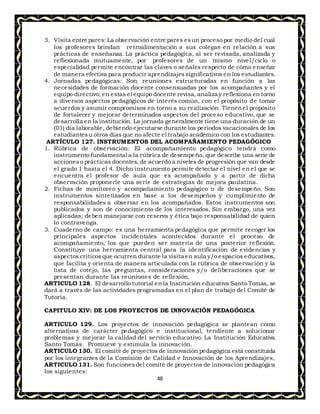 48
3. Visita entre pares:La observación entre pares esun proceso por medio del cual
los profesores brindan retroalimentación a sus colegas en relación a sus
prácticas de enseñanza. La práctica pedagógica, al ser revisada, analizada y
reflexionada mutuamente, por profesores de un mismo nivel/ciclo o
especialidad permite encontrar las claves o señales respecto de cómo enseñar
de manera efectiva para producir aprendizajessignificativos en los estudiantes.
4. Jornadas pedagógicas: Son reuniones estructuradas en función a las
necesidades de formación docente consensuadas por los acompañantes y el
equipo directivo; en estas el equipo docente revisa, analiza y reflexiona en torno
a diversos aspectos pedagógicos de interés común, con el propósito de tomar
acuerdos y asumir compromisos en torno a su realización. Tienenel propósito
de fortalecer y mejorar determinados aspectos del proceso educativo, que se
desarrolla en la institución. La jornada generalmente tiene una duración de un
(01) día laborable, debiendo ejecutarse durante los periodos vacacionales de los
estudiantesu otros días que no afecte el trabajo académico con los estudiantes.
ARTÍCULO 127. INSTRUMENTOS DEL ACOMPAÑAMIENTO PEDAGÓGICO
1. Rúbrica de observación: El acompañamiento pedagógico tendrá como
instrumento fundamental a la rúbrica de desempeño, que describe una serie de
accioneso prácticas docentes, de acuerdo a niveles de progresión que van desde
el grado 1 hasta el 4. Dicho instrumento permite detectar el nivel en el que se
encuentra el profesor de aula que es acompañado y a partir de dicha
observación proponerle una serie de estrategias de mejora paulatina.
2. Fichas de monitoreo y acompañamiento pedagógico o de desempeño. Son
instrumentos sintetizados en base a los desempeños y cumplimiento de
responsabilidades a observar en los acompañados. Estos instrumentos son
publicados y son de conocimiento de los interesados. Sin embargo, una vez
aplicadas; deben manejarse con reserva y ética bajo responsabilidad de quien
lo contravenga.
3. Cuaderno de campo: es una herramienta pedagógica que permite recoger los
principales aspectos incidentales acontecidos durante el proceso de
acompañamiento, los que pueden ser materia de una posterior reflexión.
Constituye una herramienta central para la identificación de evidencias y
aspectos críticos que ocurren durante la visita en aula y/o espacios educativos,
que facilita y orienta de manera articulada con la rúbrica de observación y la
lista de cotejo, las preguntas, consideraciones y/o deliberaciones que se
presentan durante las reuniones de reflexión.
ARTICULO 128. El desarrollo tutorial enla Institución educativa Santo Tomás, se
dará a través de las actividades programadas en el plan de trabajo del Comité de
Tutoría.
CAPITULO XIV: DE LOS PROYECTOS DE INNOVACIÓN PEDAGÓGICA
ARTICULO 129. Los proyectos de innovación pedagógica se plantean como
alternativas de carácter pedagógico e institucional, tendiente a solucionar
problemas y mejorar la calidad del servicio educativo. La Institución Educativa
Santo Tomás. Promueve y estimula la innovación.
ARTICULO 130. El comité de proyectos de innovación pedagógica está constituida
por los integrantes de la Comisión de Calidad e Innovación de los Aprendizajes,
ARTICULO 131. Son funcionesdel comité de proyectos de innovación pedagógica
los siguientes:
 